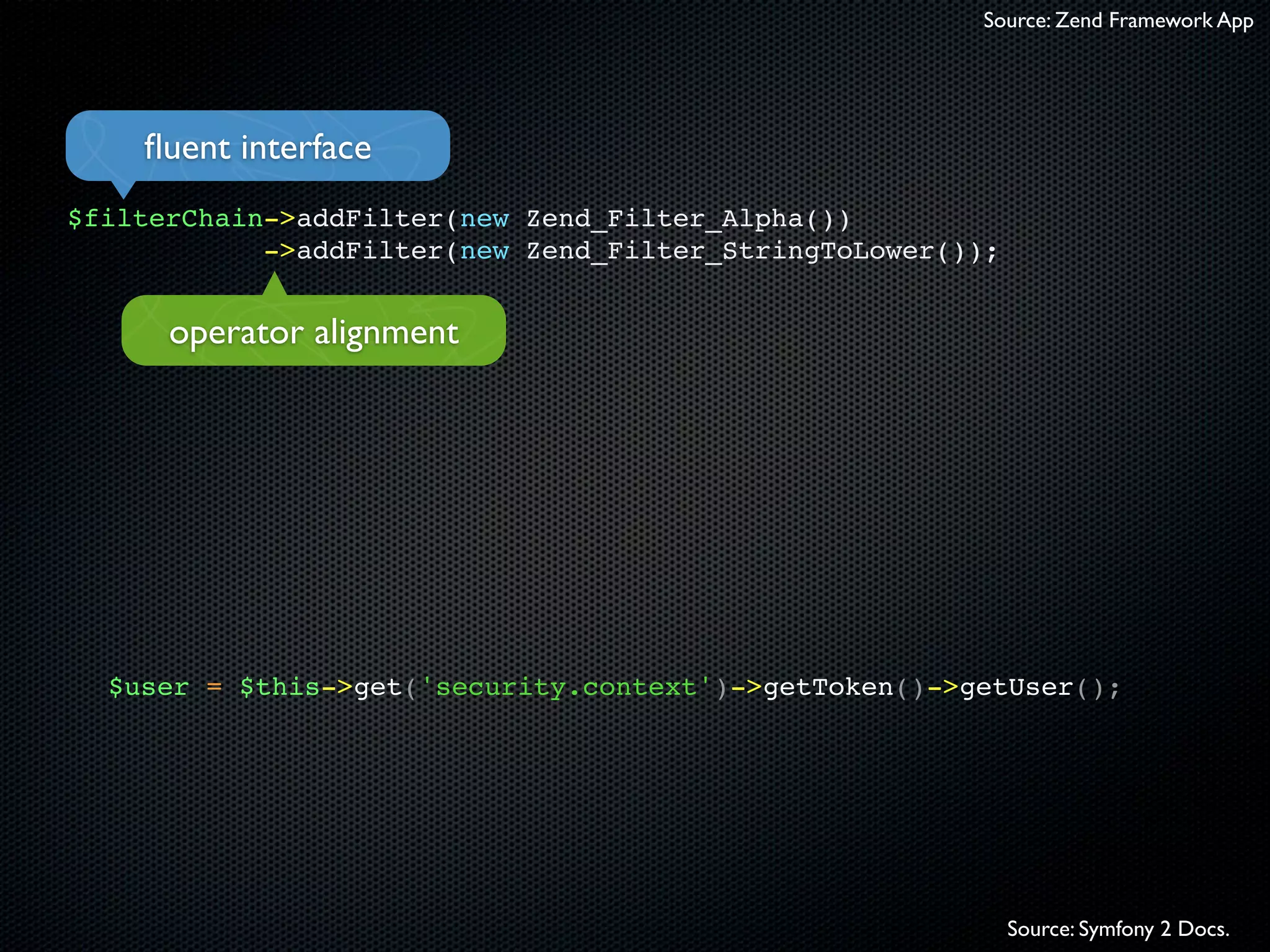 Source: Zend Framework App




    ﬂuent interface
$filterChain->addFilter(new Zend_Filter_Alpha())
            ->addFilter(new Zend_Filter_StringToLower());


      operator alignment




  $user = $this->get('security.context')->getToken()->getUser();




                                                            Source: Symfony 2 Docs.
 