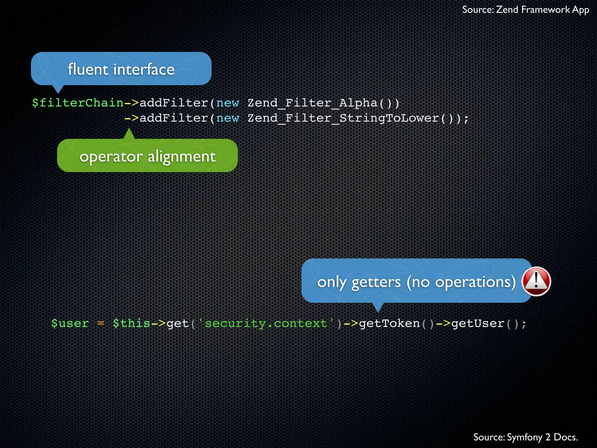 Source: Zend Framework App




    ﬂuent interface
$filterChain->addFilter(new Zend_Filter_Alpha())
            ->addFilter(new Zend_Filter_StringToLower());


      operator alignment




                                     only getters (no operations)

  $user = $this->get('security.context')->getToken()->getUser();




                                                            Source: Symfony 2 Docs.
 
