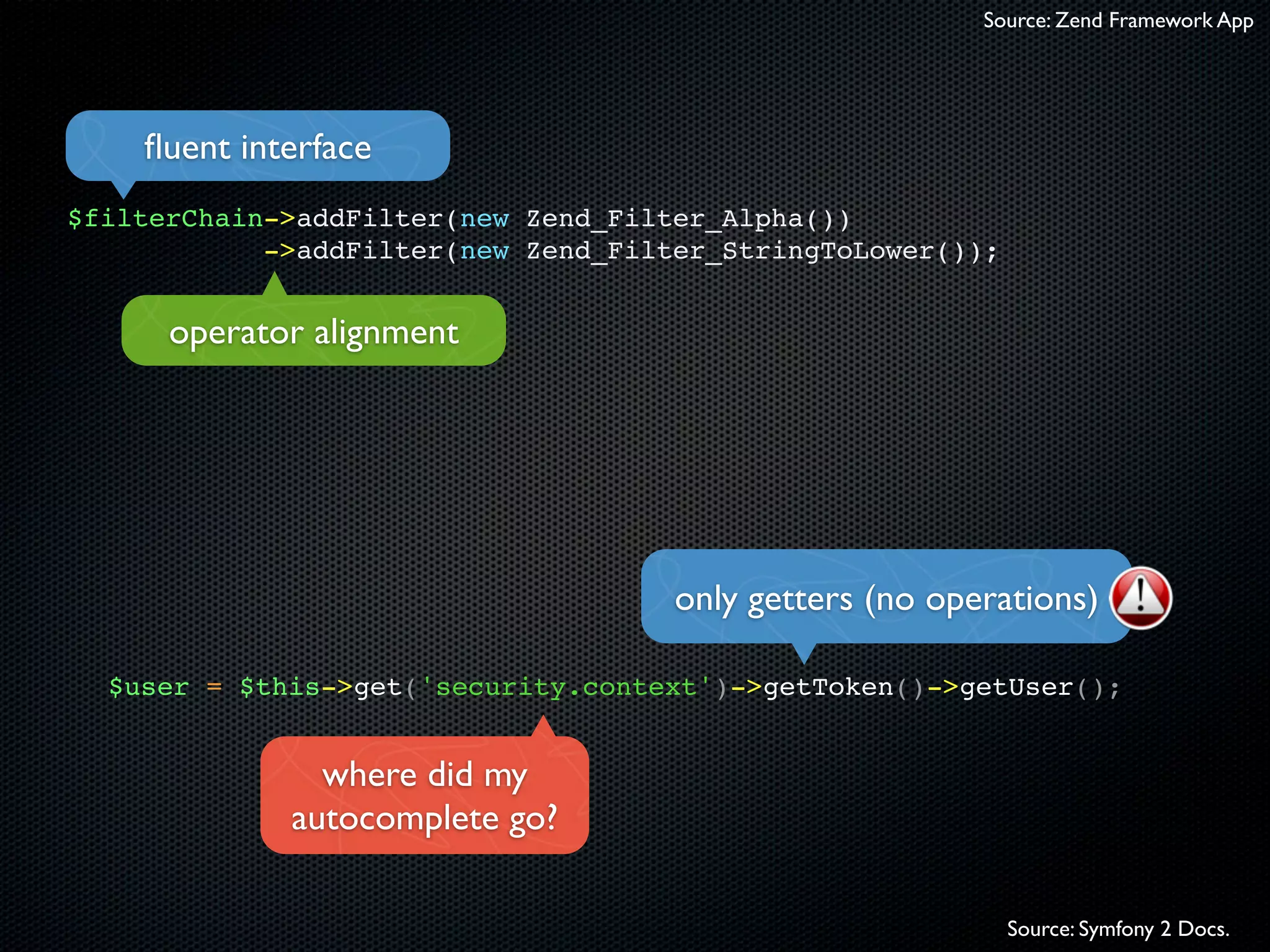 Source: Zend Framework App




    ﬂuent interface
$filterChain->addFilter(new Zend_Filter_Alpha())
            ->addFilter(new Zend_Filter_StringToLower());


      operator alignment




                                     only getters (no operations)

  $user = $this->get('security.context')->getToken()->getUser();


               where did my
             autocomplete go?

                                                            Source: Symfony 2 Docs.
 