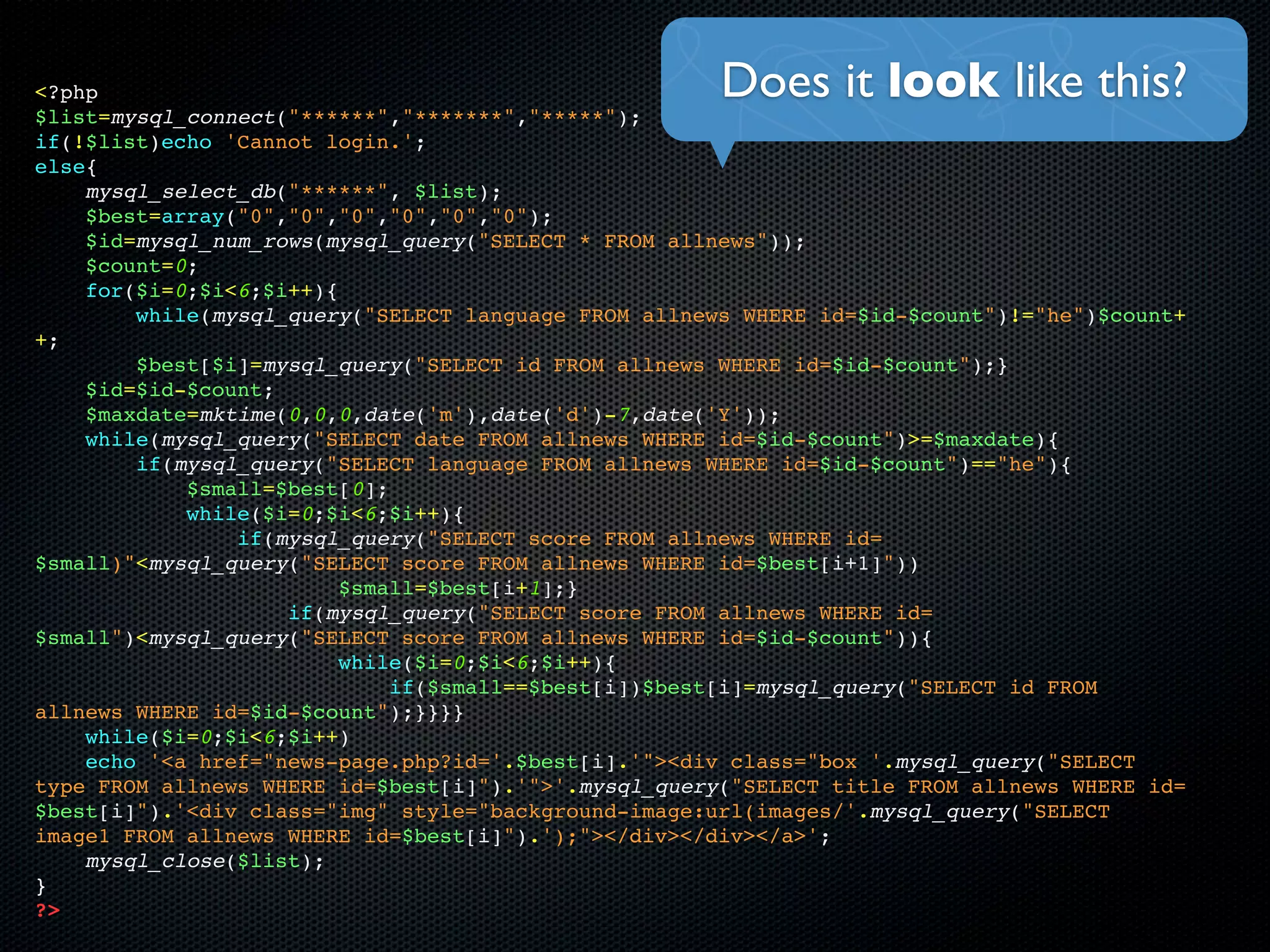 <?php                                                 Does it look like this?
$list=mysql_connect("******","*******","*****");
if(!$list)echo 'Cannot login.';
else{
    mysql_select_db("******", $list);
    $best=array("0","0","0","0","0","0");
    $id=mysql_num_rows(mysql_query("SELECT * FROM allnews"));
    $count=0;
    for($i=0;$i<6;$i++){
        while(mysql_query("SELECT language FROM allnews WHERE id=$id-$count")!="he")$count+
+;
        $best[$i]=mysql_query("SELECT id FROM allnews WHERE id=$id-$count");}
    $id=$id-$count;
    $maxdate=mktime(0,0,0,date('m'),date('d')-7,date('Y'));
    while(mysql_query("SELECT date FROM allnews WHERE id=$id-$count")>=$maxdate){
        if(mysql_query("SELECT language FROM allnews WHERE id=$id-$count")=="he"){
            $small=$best[0];
            while($i=0;$i<6;$i++){
                if(mysql_query("SELECT score FROM allnews WHERE id=
$small)"<mysql_query("SELECT score FROM allnews WHERE id=$best[i+1]"))
                         $small=$best[i+1];}
                    if(mysql_query("SELECT score FROM allnews WHERE id=
$small")<mysql_query("SELECT score FROM allnews WHERE id=$id-$count")){
                         while($i=0;$i<6;$i++){
                             if($small==$best[i])$best[i]=mysql_query("SELECT id FROM
allnews WHERE id=$id-$count");}}}}
    while($i=0;$i<6;$i++)
    echo '<a href="news-page.php?id='.$best[i].'"><div class="box '.mysql_query("SELECT
type FROM allnews WHERE id=$best[i]").'">'.mysql_query("SELECT title FROM allnews WHERE id=
$best[i]").'<div class="img" style="background-image:url(images/'.mysql_query("SELECT
image1 FROM allnews WHERE id=$best[i]").');"></div></div></a>';
    mysql_close($list);
}
?>
 