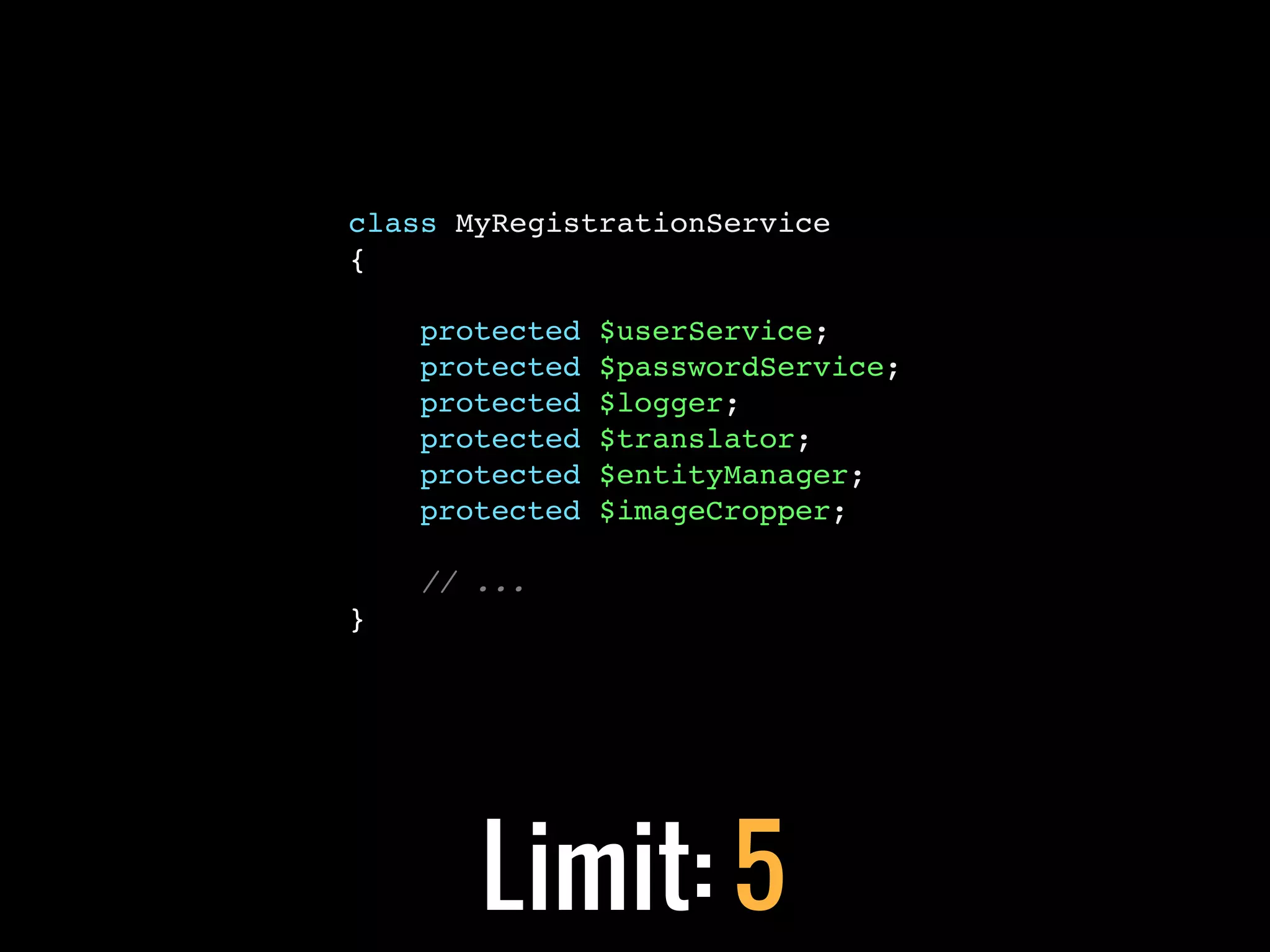 class MyRegistrationService
{

    protected   $userService;
    protected   $passwordService;
    protected   $logger;
    protected   $translator;
    protected   $entityManager;
    protected   $imageCropper;

    // ...
}




       Limit: 5
 