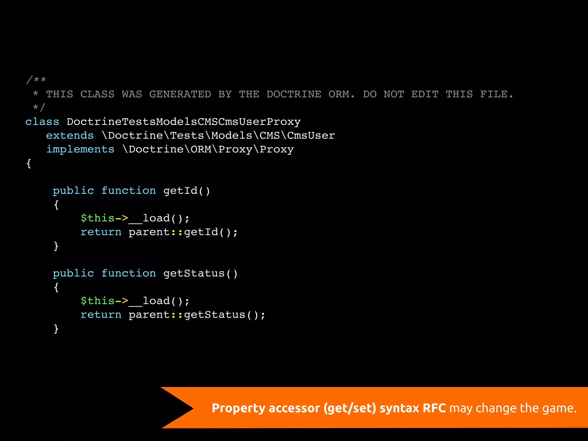 /**
  * THIS CLASS WAS GENERATED BY THE DOCTRINE ORM. DO NOT EDIT THIS FILE.
  */
class DoctrineTestsModelsCMSCmsUserProxy
    extends DoctrineTestsModelsCMSCmsUser
    implements DoctrineORMProxyProxy
{

    public function getId()
    {
        $this->__load();
        return parent::getId();
    }

    public function getStatus()
    {
        $this->__load();
        return parent::getStatus();
    }




                           Property accessor (get/set) syntax RFC may change the game.
 