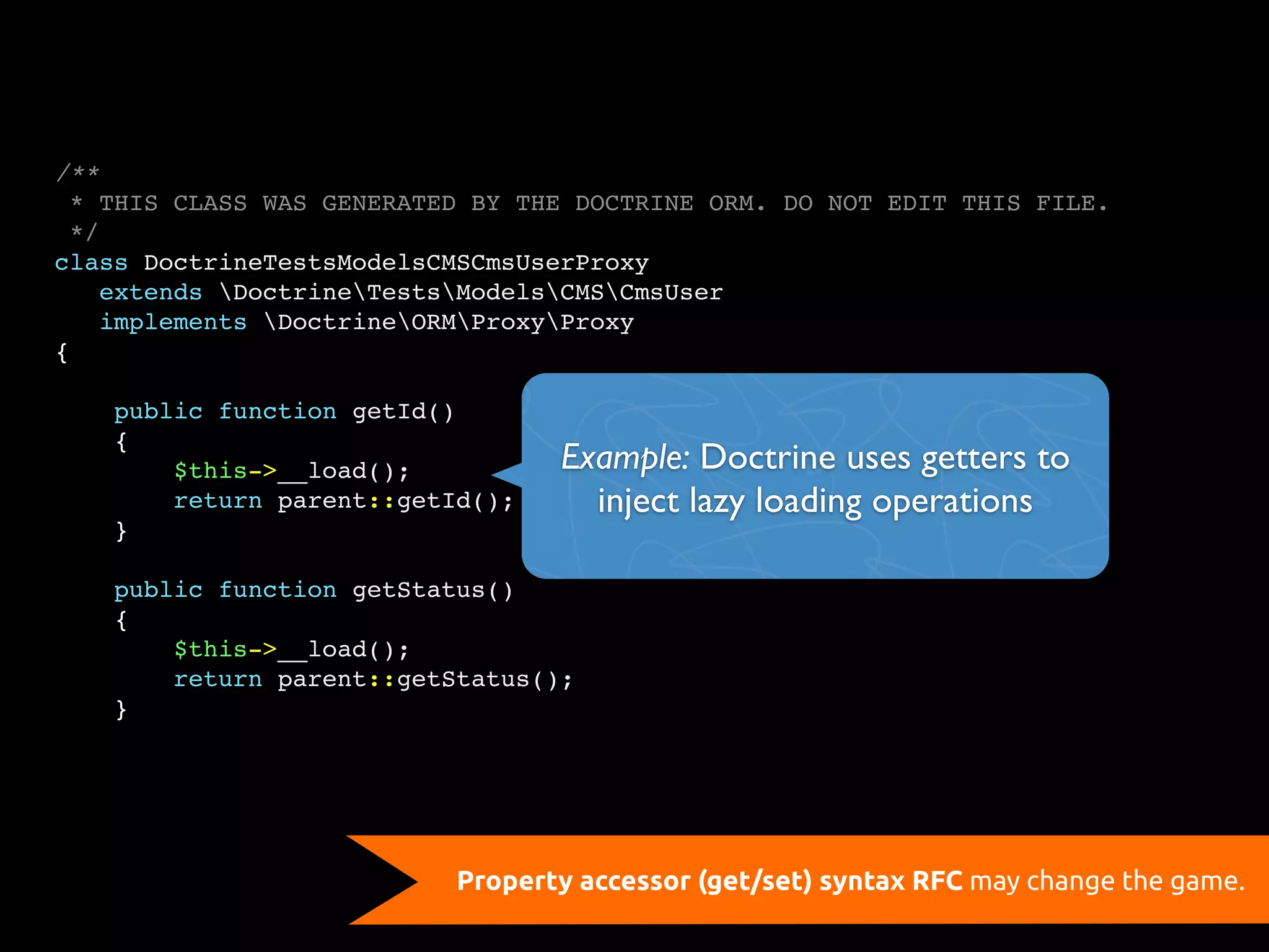 /**
  * THIS CLASS WAS GENERATED BY THE DOCTRINE ORM. DO NOT EDIT THIS FILE.
  */
class DoctrineTestsModelsCMSCmsUserProxy
    extends DoctrineTestsModelsCMSCmsUser
    implements DoctrineORMProxyProxy
{

    public function getId()
    {
        $this->__load();          Example: Doctrine uses getters to
        return parent::getId();     inject lazy loading operations
    }

    public function getStatus()
    {
        $this->__load();
        return parent::getStatus();
    }




                           Property accessor (get/set) syntax RFC may change the game.
 