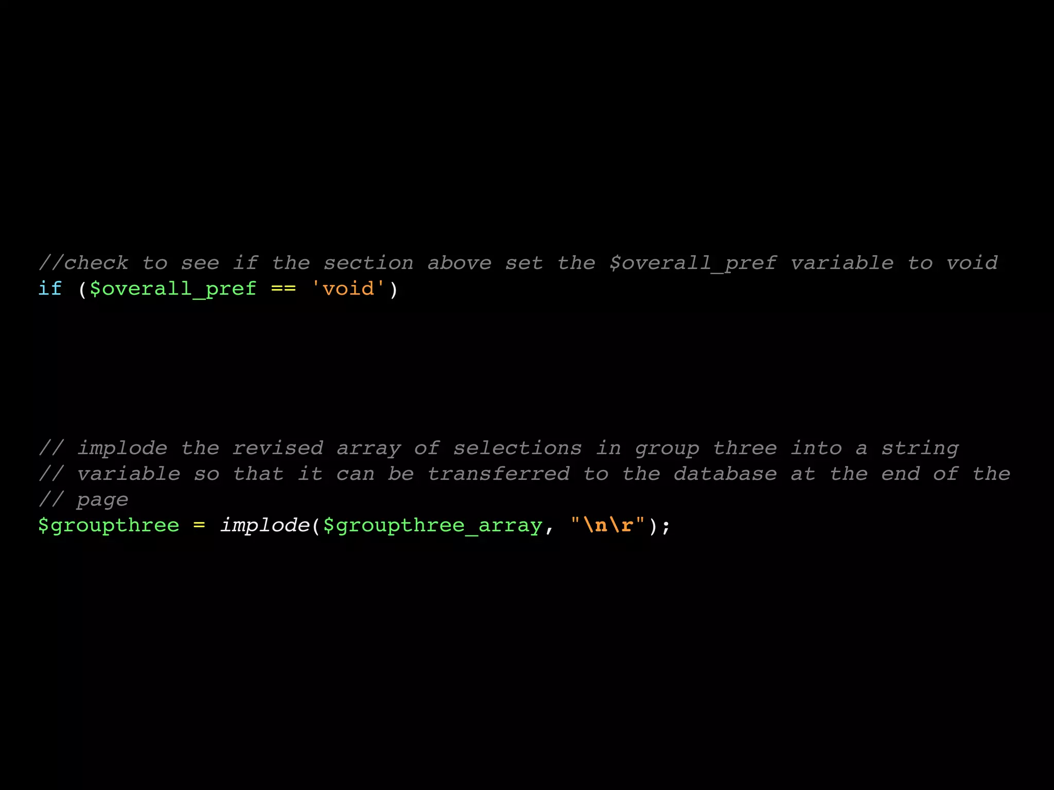 //check to see if the section above set the $overall_pref variable to void
if ($overall_pref == 'void')




// implode the revised array of selections in group three into a string
// variable so that it can be transferred to the database at the end of the
// page
$groupthree = implode($groupthree_array, "nr");
 