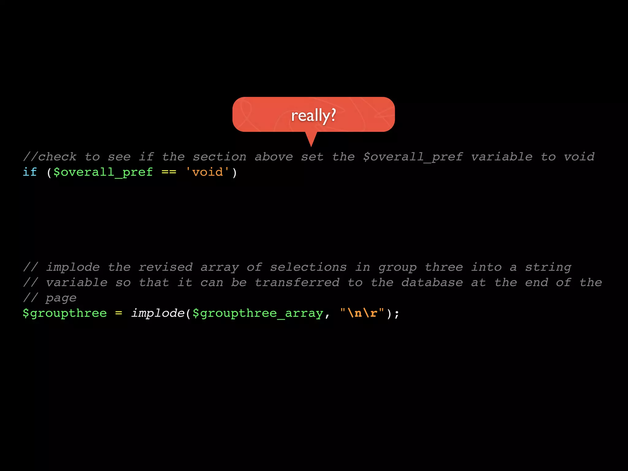 really?

//check to see if the section above set the $overall_pref variable to void
if ($overall_pref == 'void')




// implode the revised array of selections in group three into a string
// variable so that it can be transferred to the database at the end of the
// page
$groupthree = implode($groupthree_array, "nr");
 