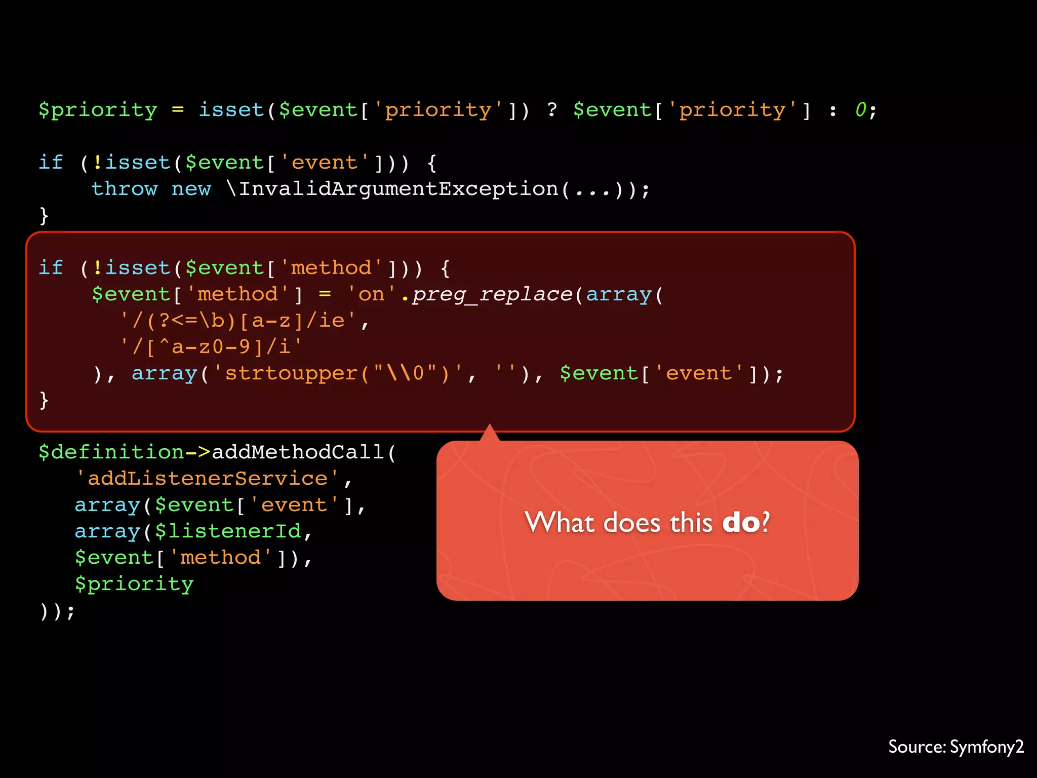 $priority = isset($event['priority']) ? $event['priority'] : 0;

if (!isset($event['event'])) {
    throw new InvalidArgumentException(...));
}

if (!isset($event['method'])) {
    $event['method'] = 'on'.preg_replace(array(
      '/(?<=b)[a-z]/ie',
      '/[^a-z0-9]/i'
    ), array('strtoupper("0")', ''), $event['event']);
}

$definition->addMethodCall(
   'addListenerService',
   array($event['event'],
   array($listenerId,               What does this do?
   $event['method']),
   $priority
));




                                                                  Source: Symfony2
 