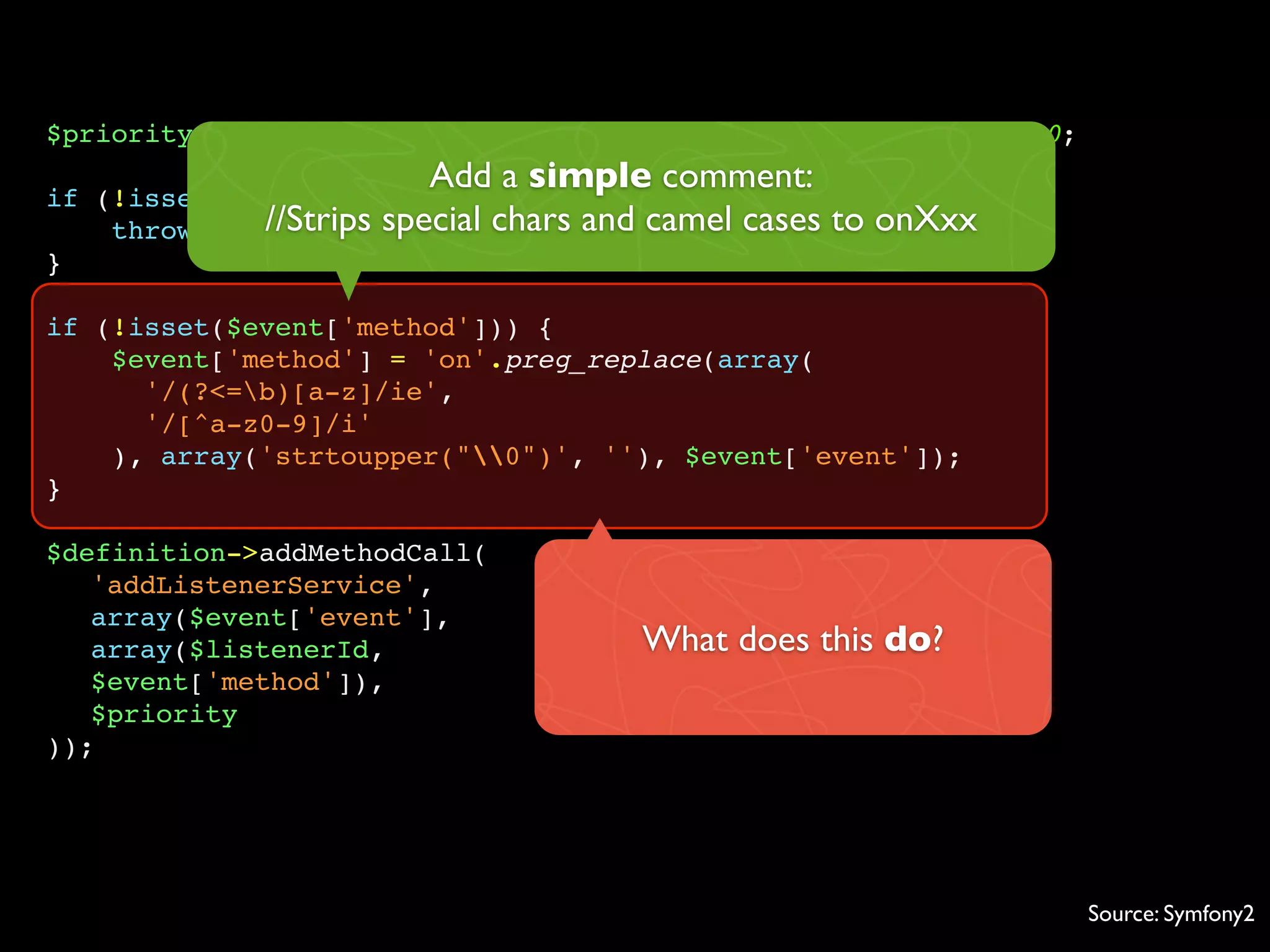 $priority = isset($event['priority']) ? $event['priority'] : 0;
                            Add a simple comment:
if   (!isset($event['event'])) {
      throw new //Strips special chars and camel cases to onXxx
                 InvalidArgumentException(...));
}

if (!isset($event['method'])) {
    $event['method'] = 'on'.preg_replace(array(
      '/(?<=b)[a-z]/ie',
      '/[^a-z0-9]/i'
    ), array('strtoupper("0")', ''), $event['event']);
}

$definition->addMethodCall(
   'addListenerService',
   array($event['event'],
   array($listenerId,                   What does this do?
   $event['method']),
   $priority
));




                                                                  Source: Symfony2
 
