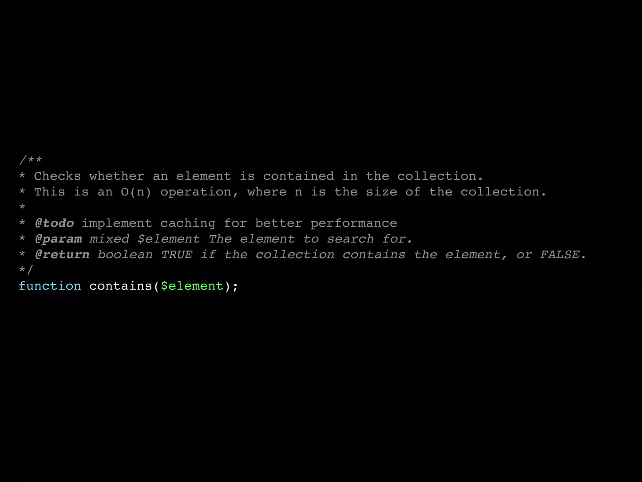 /**
* Checks whether an element is contained in the collection.
* This is an O(n) operation, where n is the size of the collection.
*
* @todo implement caching for better performance
* @param mixed $element The element to search for.
* @return boolean TRUE if the collection contains the element, or FALSE.
*/
function contains($element);
 
