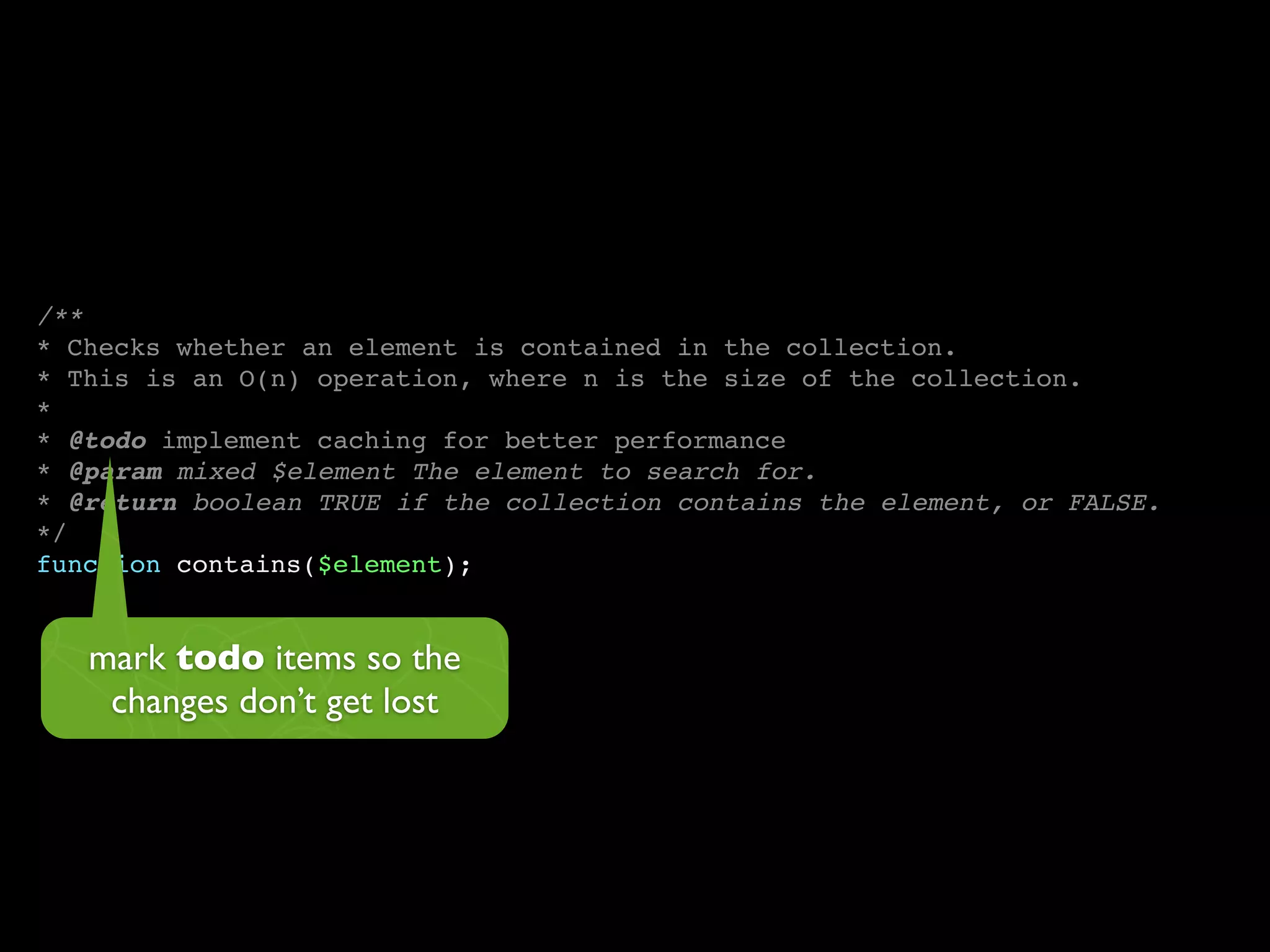 /**
* Checks whether an element is contained in the collection.
* This is an O(n) operation, where n is the size of the collection.
*
* @todo implement caching for better performance
* @param mixed $element The element to search for.
* @return boolean TRUE if the collection contains the element, or FALSE.
*/
function contains($element);


   mark todo items so the
    changes don’t get lost
 