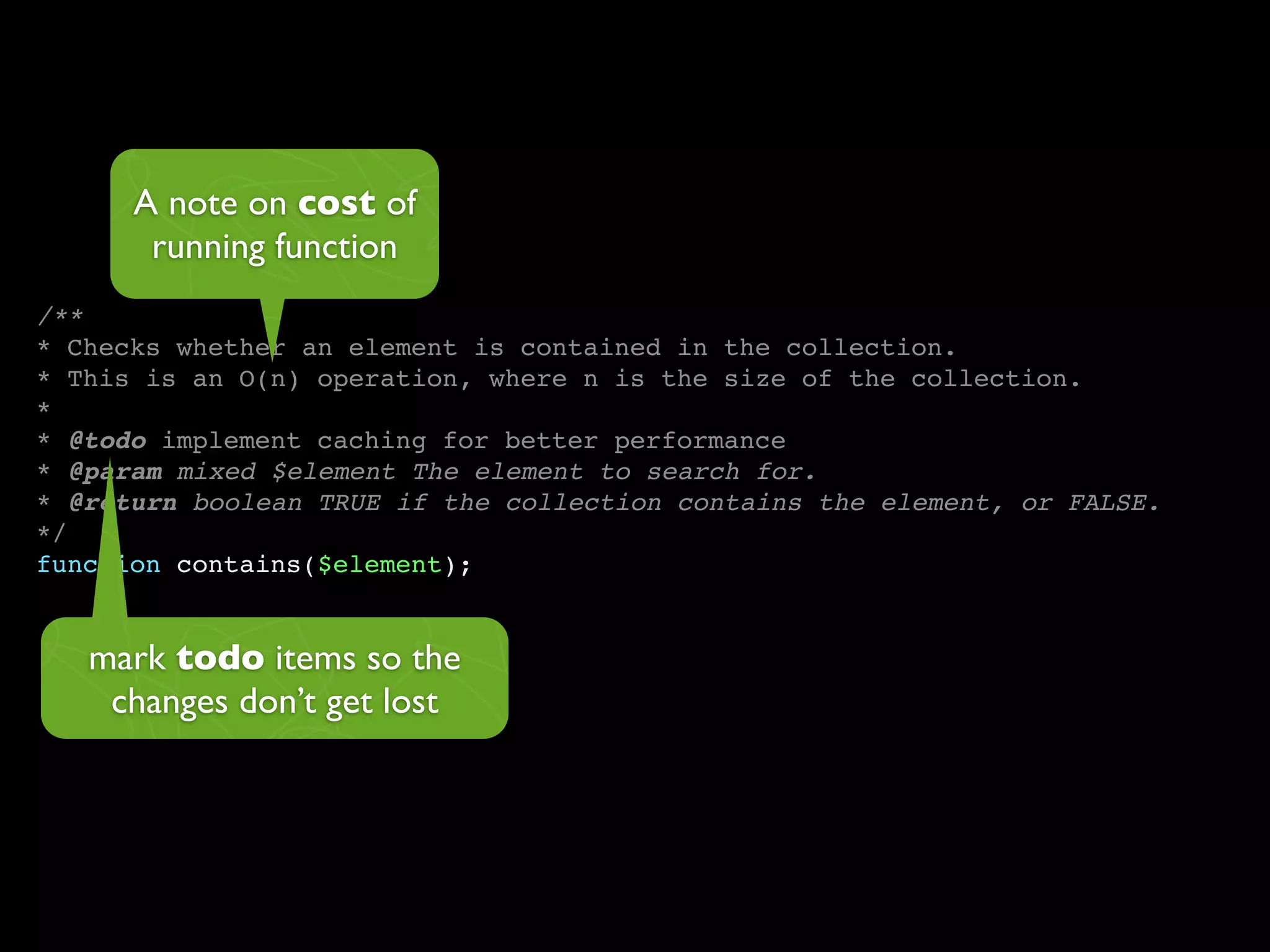 A note on cost of
       running function
/**
* Checks whether an element is contained in the collection.
* This is an O(n) operation, where n is the size of the collection.
*
* @todo implement caching for better performance
* @param mixed $element The element to search for.
* @return boolean TRUE if the collection contains the element, or FALSE.
*/
function contains($element);


   mark todo items so the
    changes don’t get lost
 