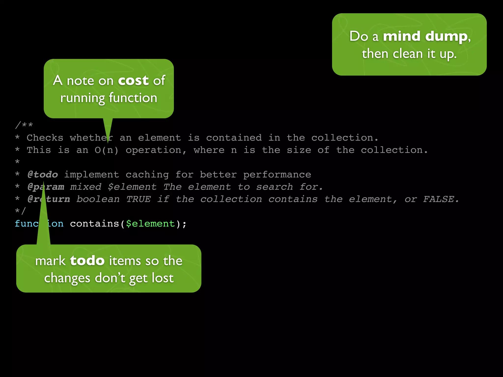 Do a mind dump,
                                                       then clean it up.
      A note on cost of
       running function
/**
* Checks whether an element is contained in the collection.
* This is an O(n) operation, where n is the size of the collection.
*
* @todo implement caching for better performance
* @param mixed $element The element to search for.
* @return boolean TRUE if the collection contains the element, or FALSE.
*/
function contains($element);


   mark todo items so the
    changes don’t get lost
 
