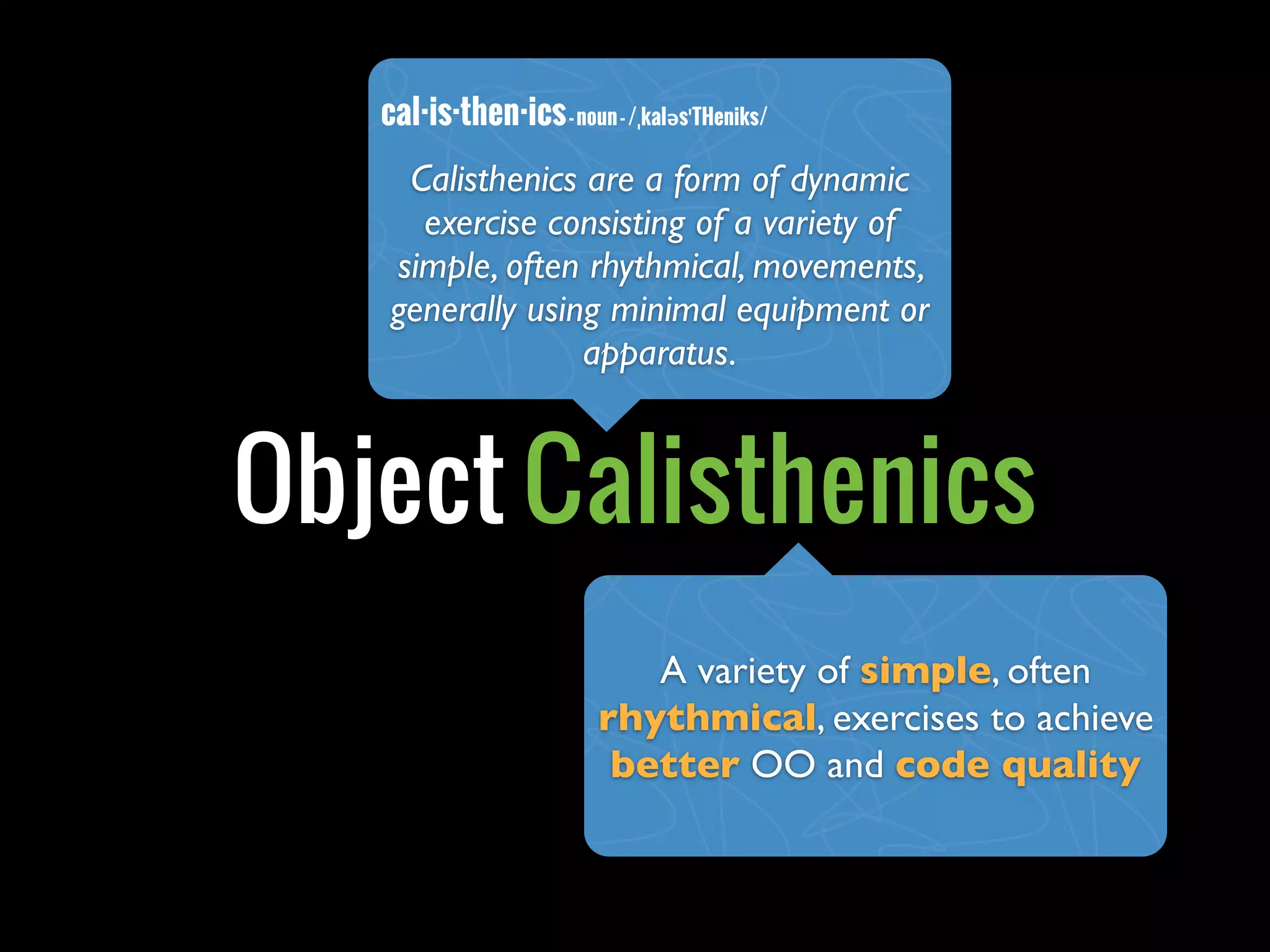 cal·is·then·ics - noun - /ˌkaləsˈTHeniks/
     Calisthenics are a form of dynamic
      exercise consisting of a variety of
    simple, often rhythmical, movements,
    generally using minimal equipment or
                  apparatus.



Object Calisthenics
                             A variety of simple, often
                          rhythmical, exercises to achieve
                           better OO and code quality
 