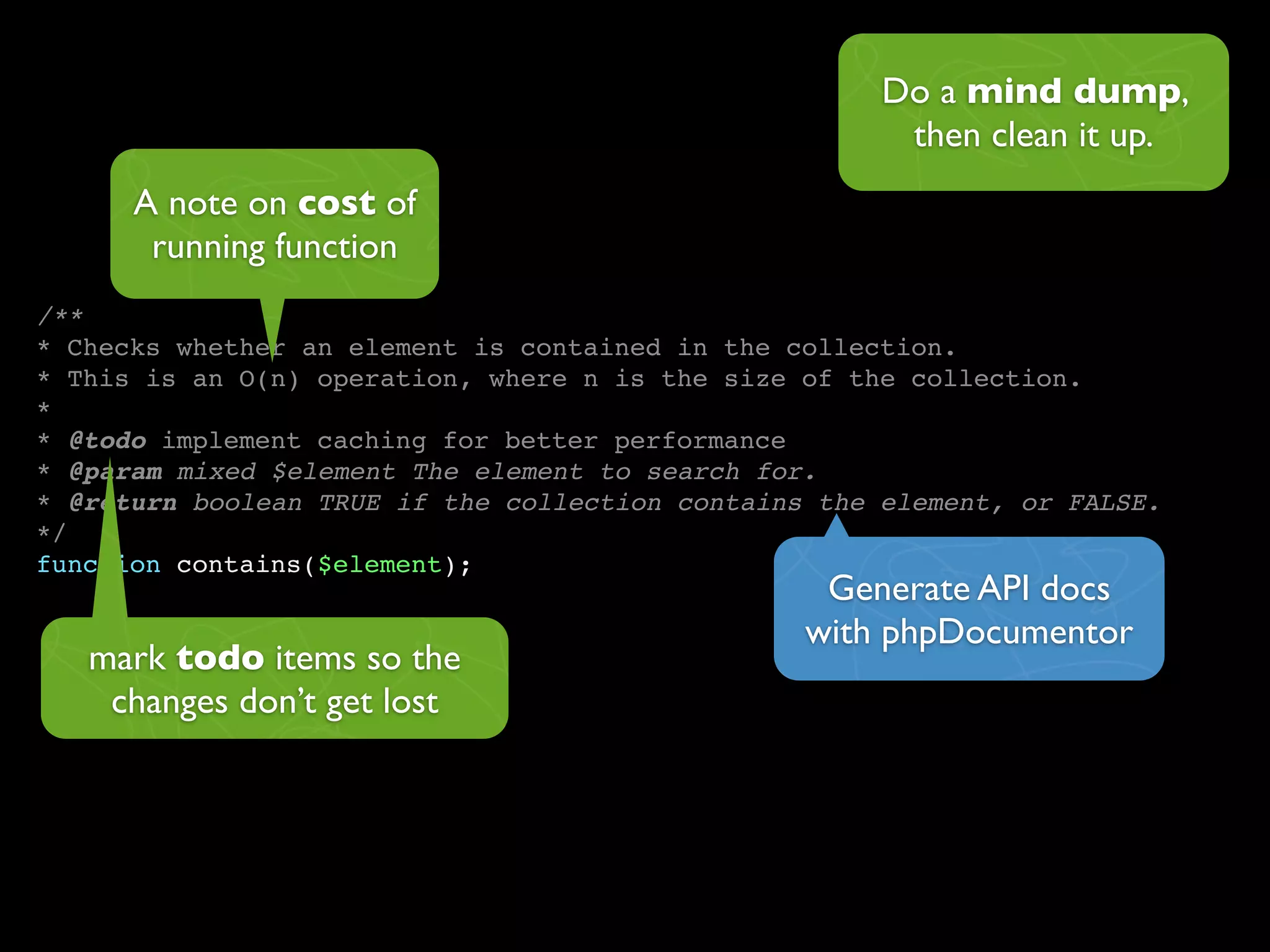 Do a mind dump,
                                                       then clean it up.
      A note on cost of
       running function
/**
* Checks whether an element is contained in the collection.
* This is an O(n) operation, where n is the size of the collection.
*
* @todo implement caching for better performance
* @param mixed $element The element to search for.
* @return boolean TRUE if the collection contains the element, or FALSE.
*/
function contains($element);
                                                  Generate API docs
                                                 with phpDocumentor
   mark todo items so the
    changes don’t get lost
 