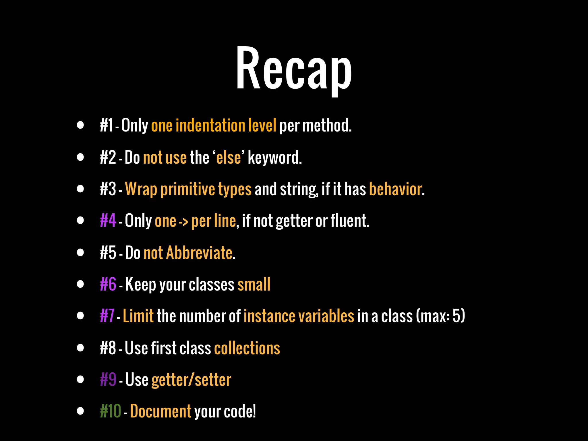 Recap
•   #1 - Only one indentation level per method.

•   #2 - Do not use the ‘else’ keyword.

•   #3 - Wrap primitive types and string, if it has behavior.

•   #4 - Only one -> per line, if not getter or fluent.

•   #5 - Do not Abbreviate.

•   #6 - Keep your classes small

•   #7 - Limit the number of instance variables in a class (max: 5)

•   #8 - Use first class collections

•   #9 - Use getter/setter

•   #10 - Document your code!
 