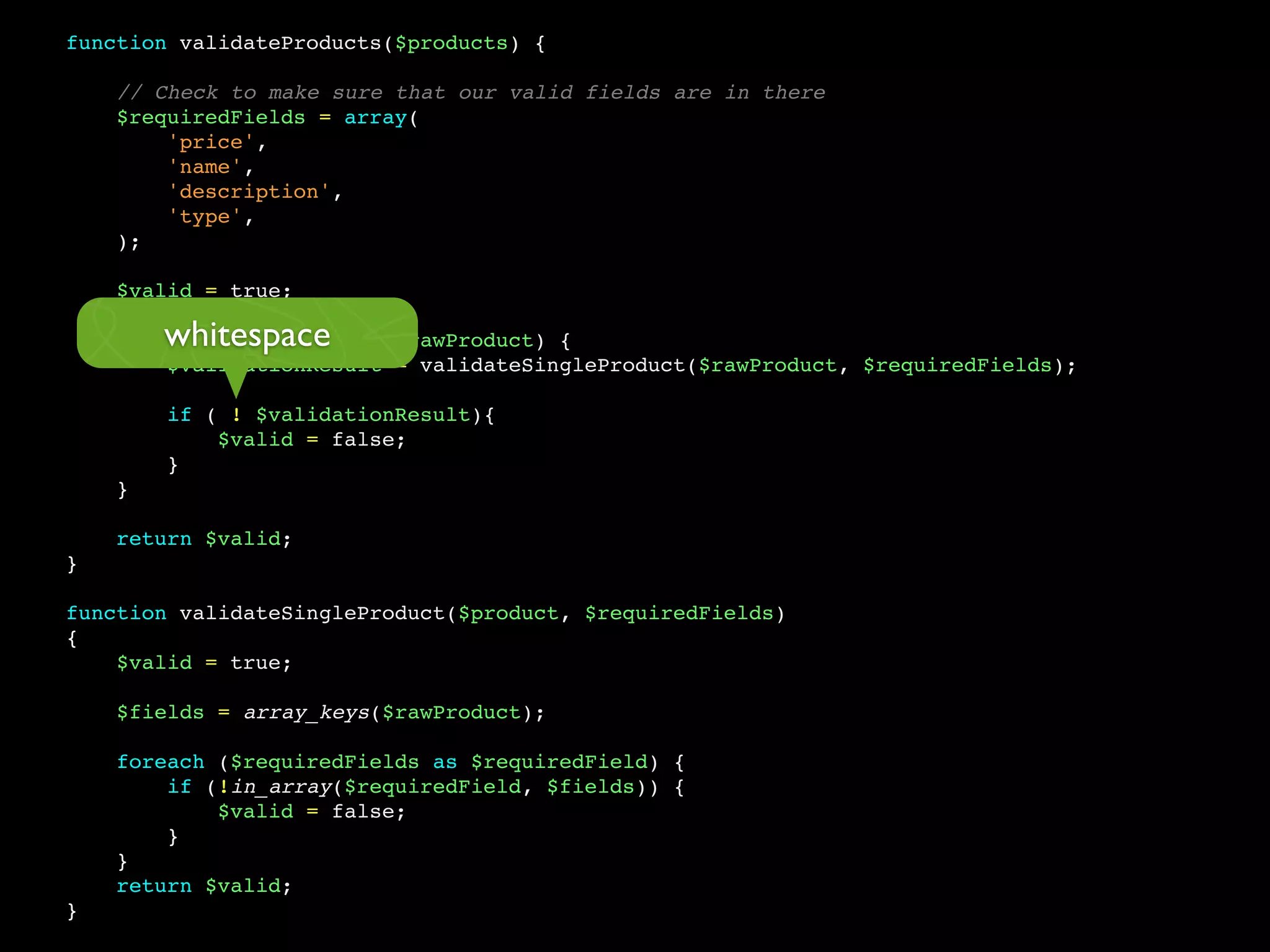 function validateProducts($products) {

    // Check to make sure that our valid fields are in there
    $requiredFields = array(
        'price',
        'name',
        'description',
        'type',
    );

    $valid = true;

        whitespace
    foreach ($products as $rawProduct) {
        $validationResult = validateSingleProduct($rawProduct, $requiredFields);

        if ( ! $validationResult){
            $valid = false;
        }
    }

    return $valid;
}

function validateSingleProduct($product, $requiredFields)
{
    $valid = true;

    $fields = array_keys($rawProduct);

    foreach ($requiredFields as $requiredField) {
        if (!in_array($requiredField, $fields)) {
            $valid = false;
        }
    }
    return $valid;
}
 
