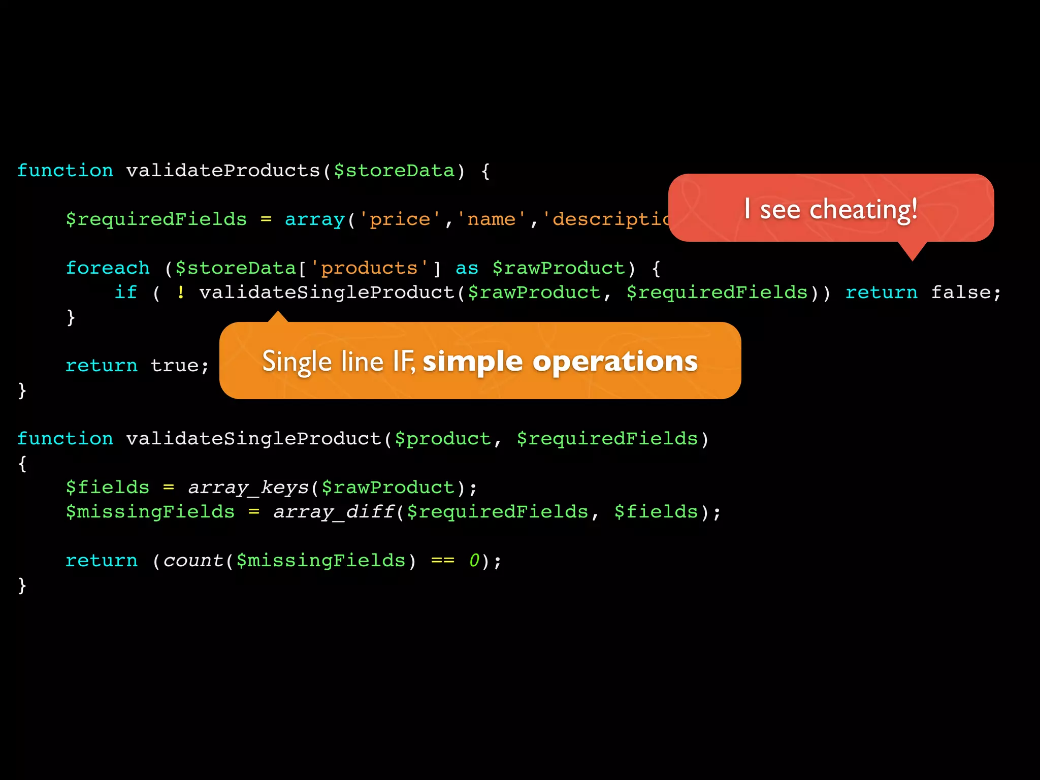 function validateProducts($storeData) {

    $requiredFields = array('price','name','description','type'); cheating!
                                                            I see
    foreach ($storeData['products'] as $rawProduct) {
        if ( ! validateSingleProduct($rawProduct, $requiredFields)) return false;
    }

    return true;    Single line IF, simple operations
}

function validateSingleProduct($product, $requiredFields)
{
    $fields = array_keys($rawProduct);
    $missingFields = array_diff($requiredFields, $fields);

    return (count($missingFields) == 0);
}
 