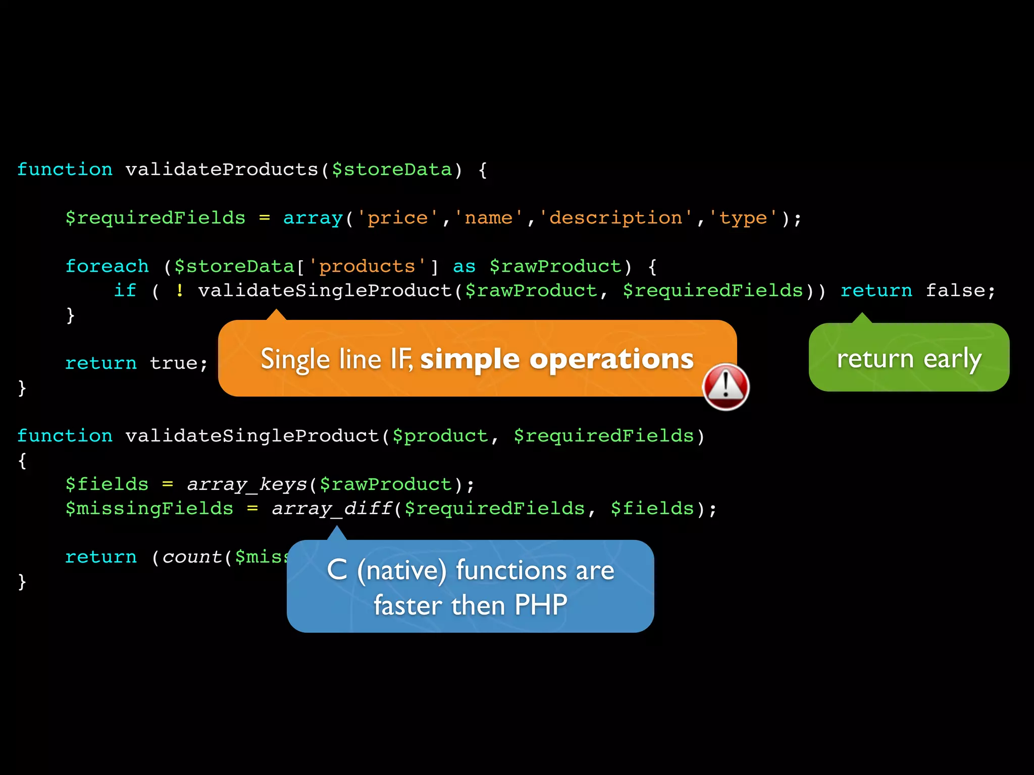function validateProducts($storeData) {

    $requiredFields = array('price','name','description','type');

    foreach ($storeData['products'] as $rawProduct) {
        if ( ! validateSingleProduct($rawProduct, $requiredFields)) return false;
    }

    return true;    Single line IF, simple operations               return early
}

function validateSingleProduct($product, $requiredFields)
{
    $fields = array_keys($rawProduct);
    $missingFields = array_diff($requiredFields, $fields);

    return (count($missingFields) == 0);
}                        C (native) functions are
                             faster then PHP
 