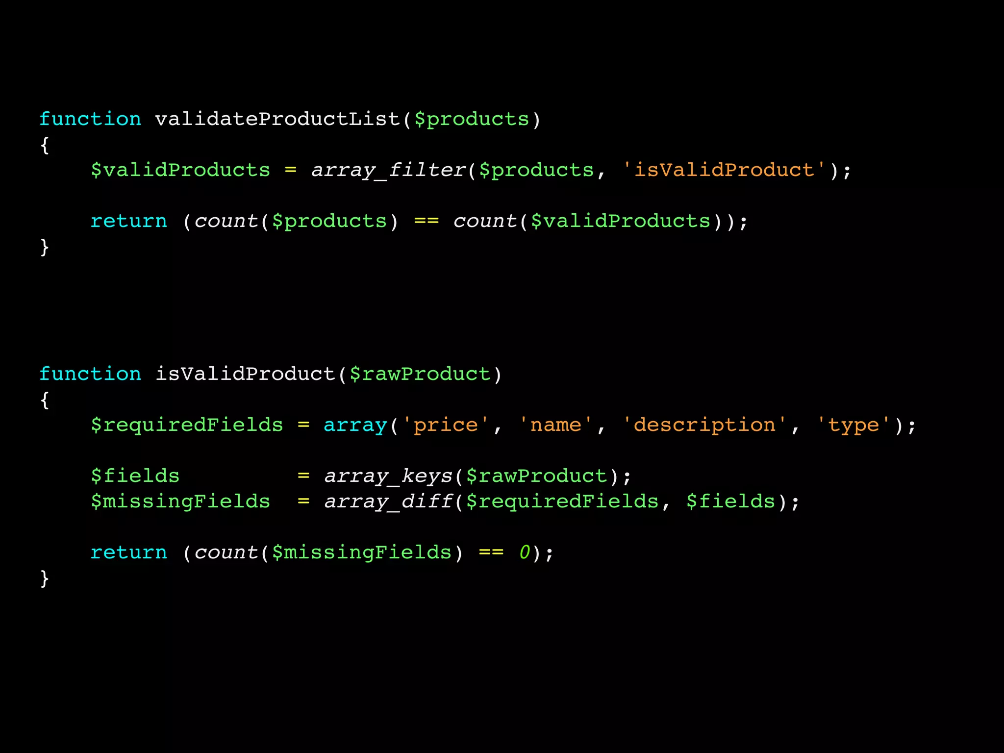 function validateProductList($products)
{
    $validProducts = array_filter($products, 'isValidProduct');

    return (count($products) == count($validProducts));
}




function isValidProduct($rawProduct)
{
    $requiredFields = array('price', 'name', 'description', 'type');

    $fields          = array_keys($rawProduct);
    $missingFields   = array_diff($requiredFields, $fields);

    return (count($missingFields) == 0);
}
 