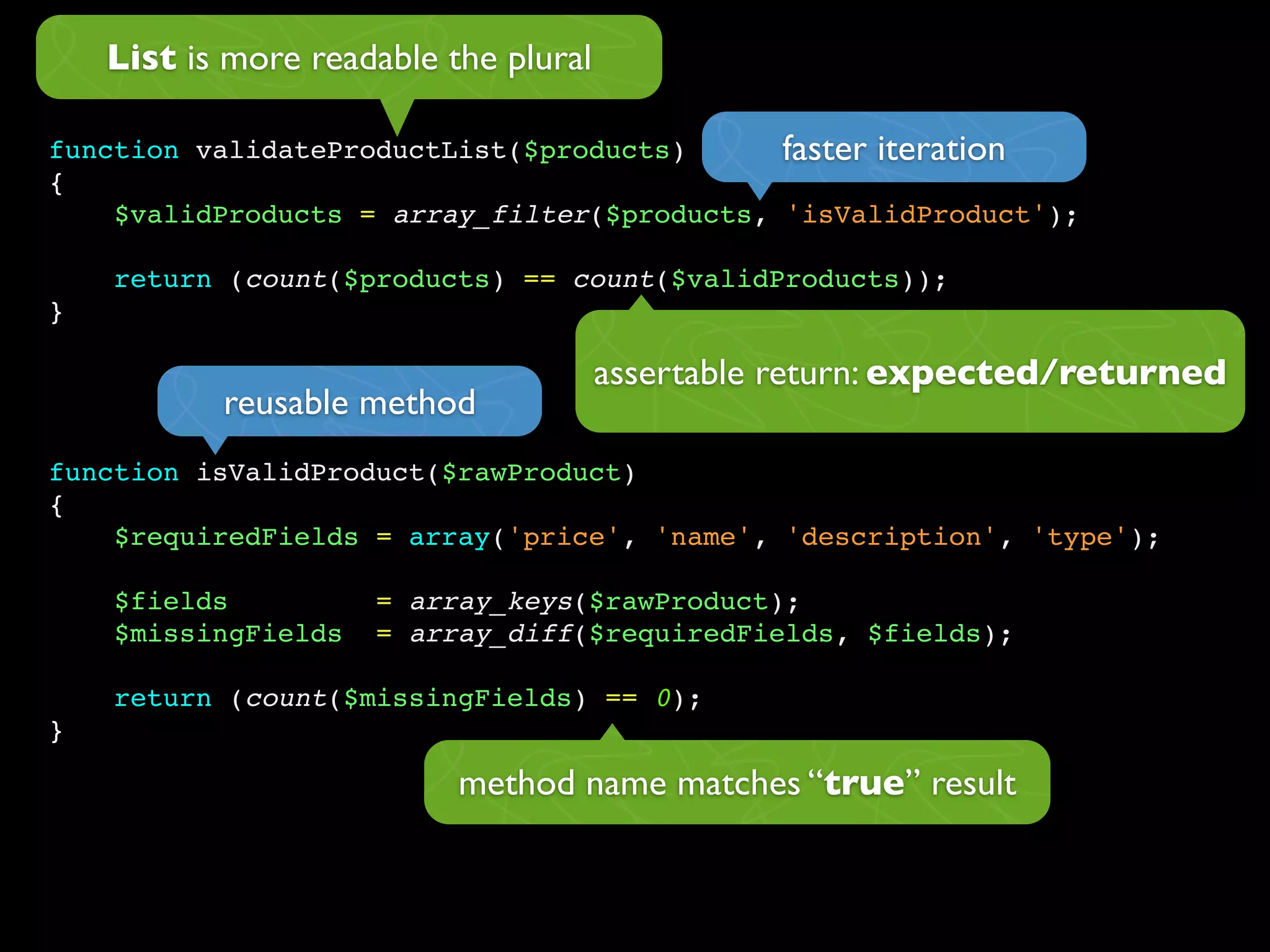 List is more readable the plural

function validateProductList($products)      faster iteration
{
    $validProducts = array_filter($products, 'isValidProduct');

    return (count($products) == count($validProducts));
}

                                       assertable return: expected/returned
           reusable method
function isValidProduct($rawProduct)
{
    $requiredFields = array('price', 'name', 'description', 'type');

    $fields          = array_keys($rawProduct);
    $missingFields   = array_diff($requiredFields, $fields);

    return (count($missingFields) == 0);
}

                           method name matches “true” result
 