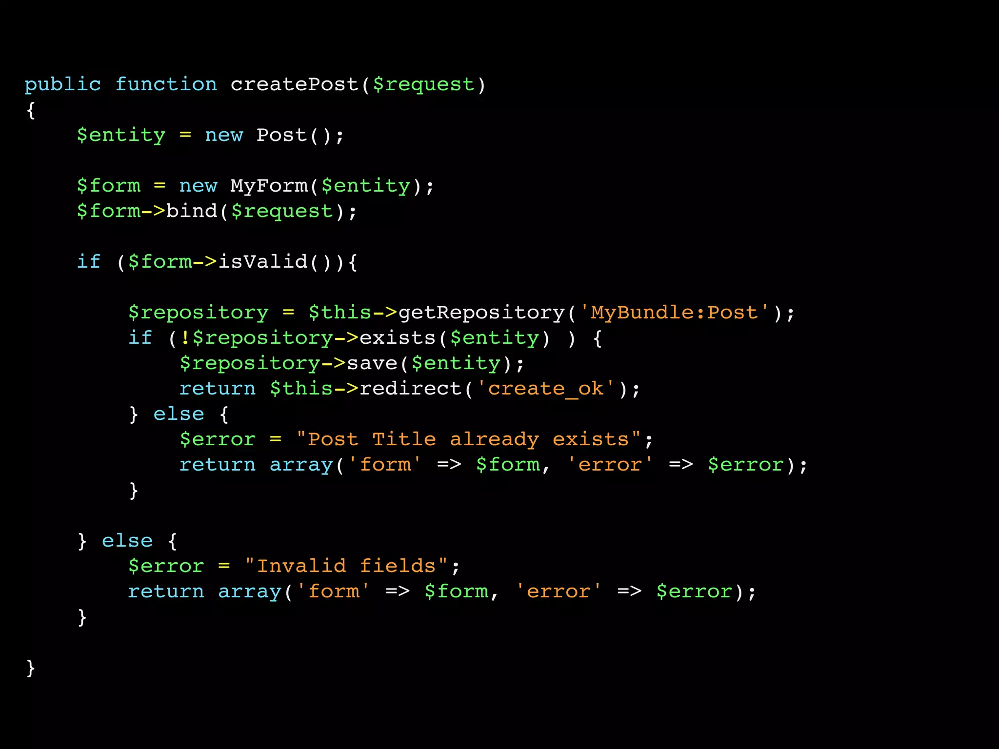 public function createPost($request)
{
    $entity = new Post();

    $form = new MyForm($entity);
    $form->bind($request);

    if ($form->isValid()){

        $repository = $this->getRepository('MyBundle:Post');
        if (!$repository->exists($entity) ) {
            $repository->save($entity);
            return $this->redirect('create_ok');
        } else {
            $error = "Post Title already exists";
            return array('form' => $form, 'error' => $error);
        }

    } else {
        $error = "Invalid fields";
        return array('form' => $form, 'error' => $error);
    }

}
 