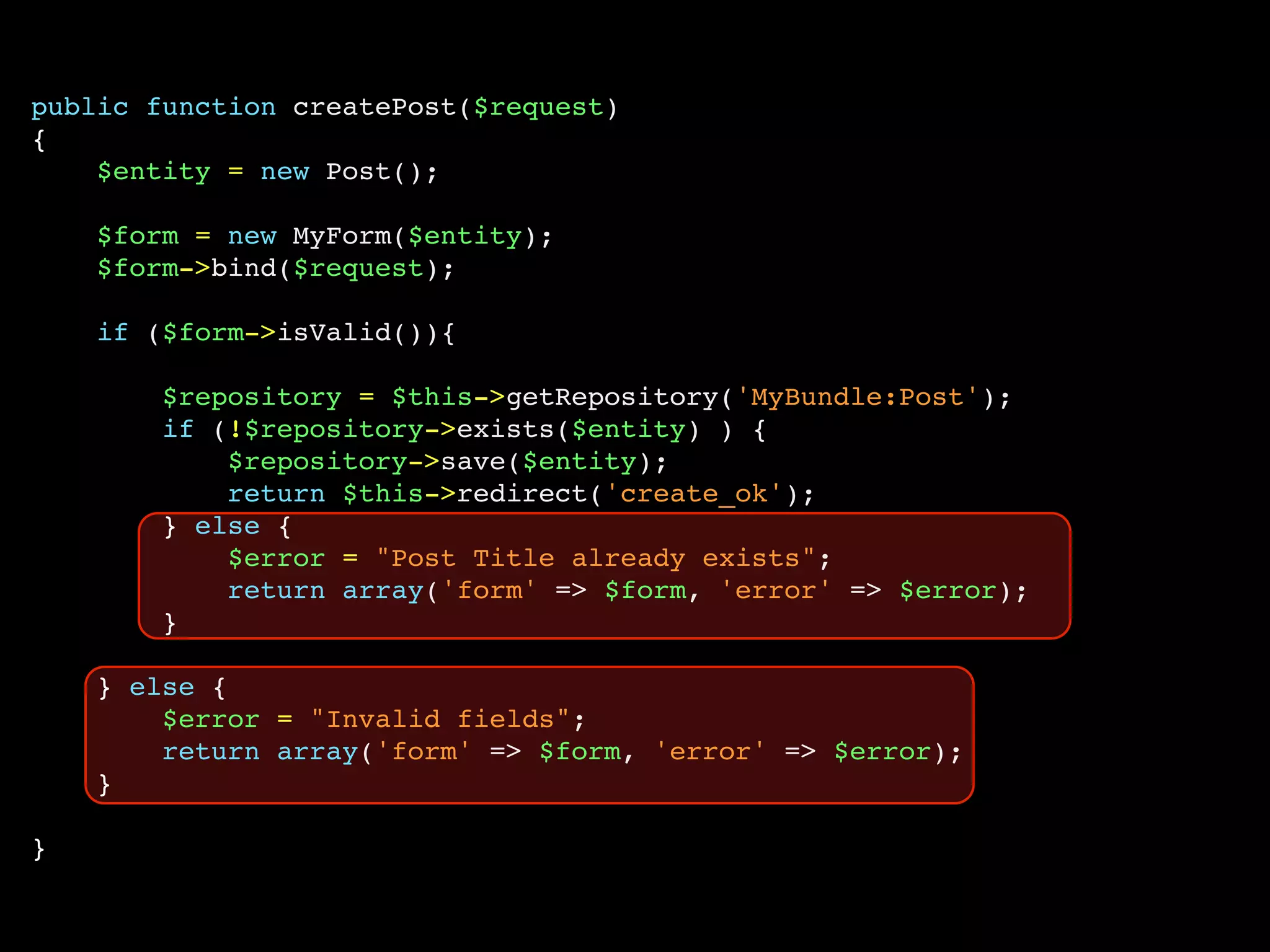 public function createPost($request)
{
    $entity = new Post();

    $form = new MyForm($entity);
    $form->bind($request);

    if ($form->isValid()){

        $repository = $this->getRepository('MyBundle:Post');
        if (!$repository->exists($entity) ) {
            $repository->save($entity);
            return $this->redirect('create_ok');
        } else {
            $error = "Post Title already exists";
            return array('form' => $form, 'error' => $error);
        }

    } else {
        $error = "Invalid fields";
        return array('form' => $form, 'error' => $error);
    }

}
 