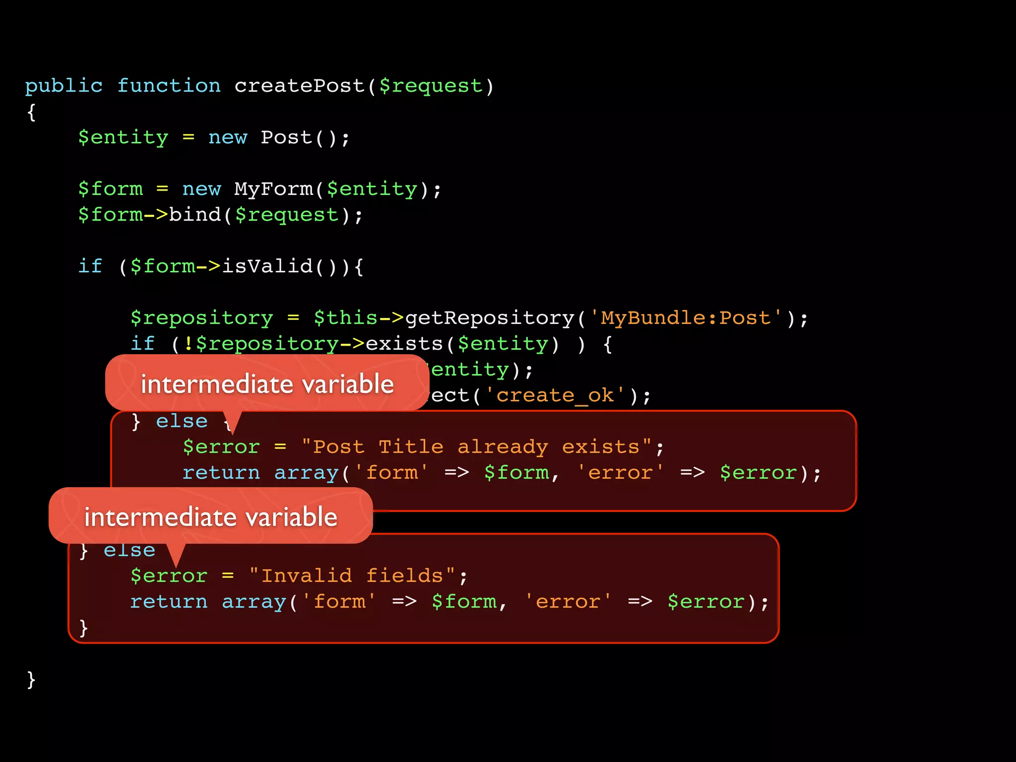public function createPost($request)
{
    $entity = new Post();

    $form = new MyForm($entity);
    $form->bind($request);

    if ($form->isValid()){

        $repository = $this->getRepository('MyBundle:Post');
        if (!$repository->exists($entity) ) {
             $repository->save($entity);
         intermediate variable
             return $this->redirect('create_ok');
        } else {
             $error = "Post Title already exists";
             return array('form' => $form, 'error' => $error);
        }
    intermediate variable
    } else {
        $error = "Invalid fields";
        return array('form' => $form, 'error' => $error);
    }

}
 