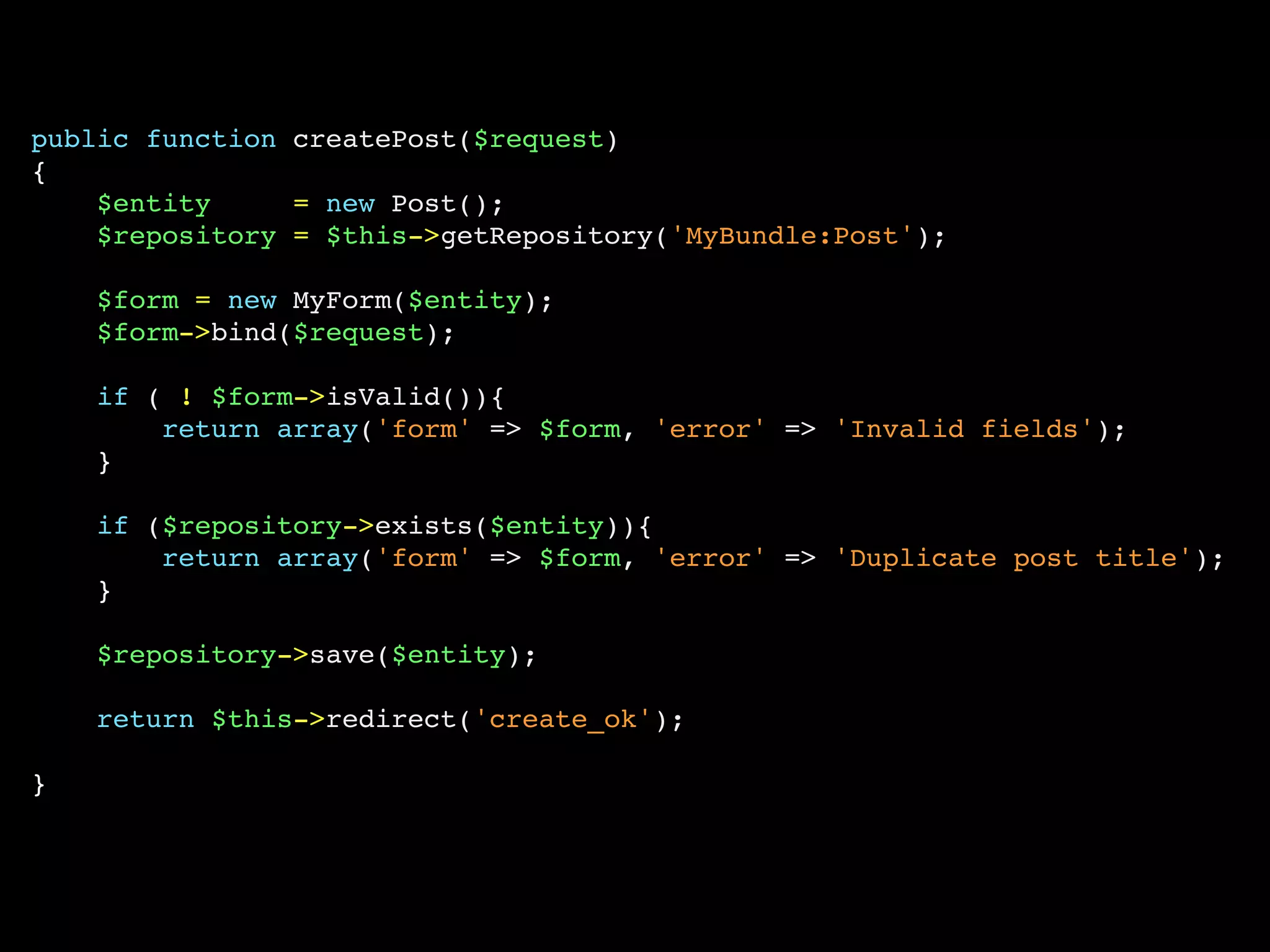 public function createPost($request)
{
    $entity     = new Post();
    $repository = $this->getRepository('MyBundle:Post');

    $form = new MyForm($entity);
    $form->bind($request);

    if ( ! $form->isValid()){
        return array('form' => $form, 'error' => 'Invalid fields');
    }

    if ($repository->exists($entity)){
        return array('form' => $form, 'error' => 'Duplicate post title');
    }

    $repository->save($entity);

    return $this->redirect('create_ok');

}
 