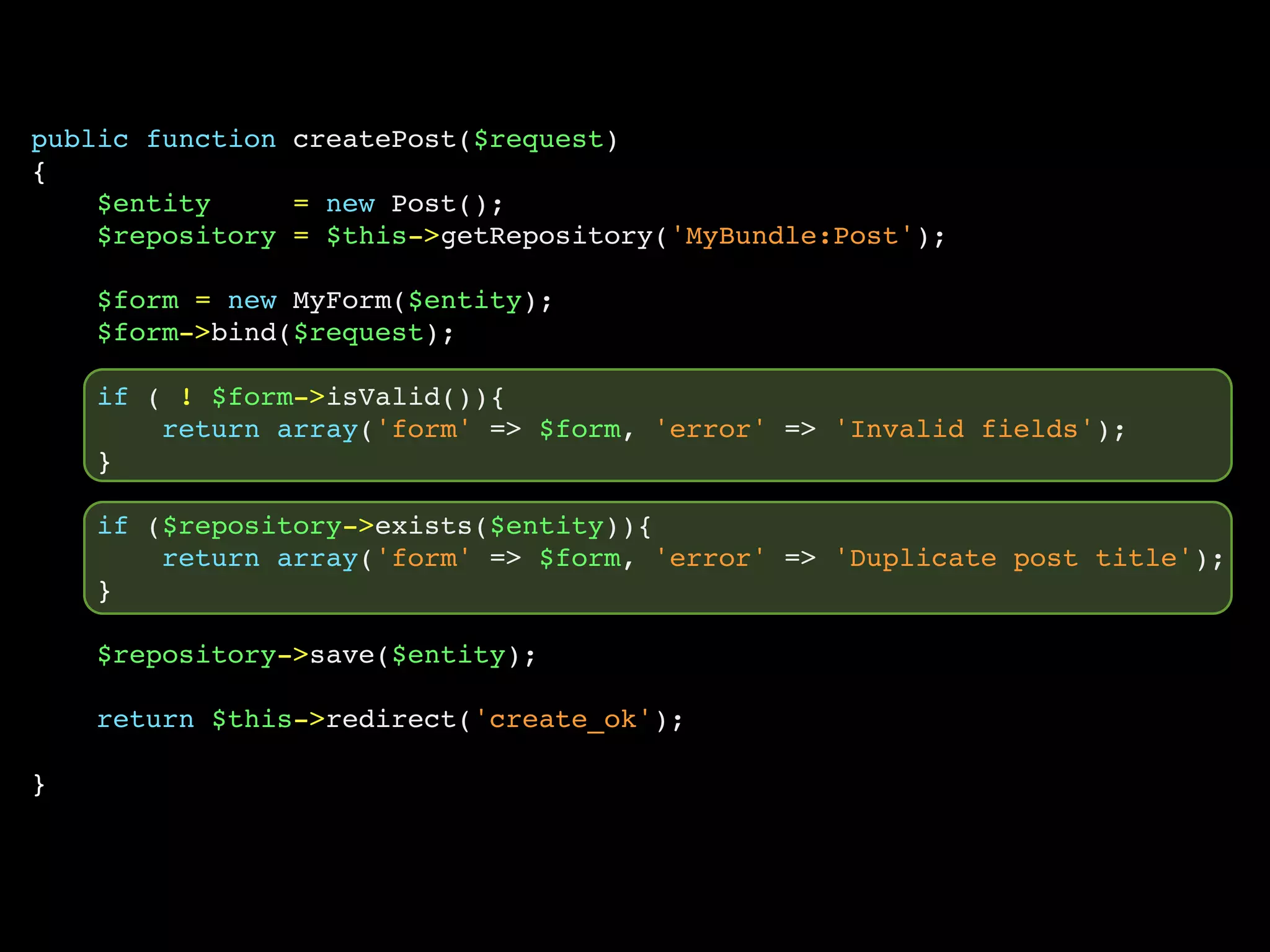 public function createPost($request)
{
    $entity     = new Post();
    $repository = $this->getRepository('MyBundle:Post');

    $form = new MyForm($entity);
    $form->bind($request);

    if ( ! $form->isValid()){
        return array('form' => $form, 'error' => 'Invalid fields');
    }

    if ($repository->exists($entity)){
        return array('form' => $form, 'error' => 'Duplicate post title');
    }

    $repository->save($entity);

    return $this->redirect('create_ok');

}
 