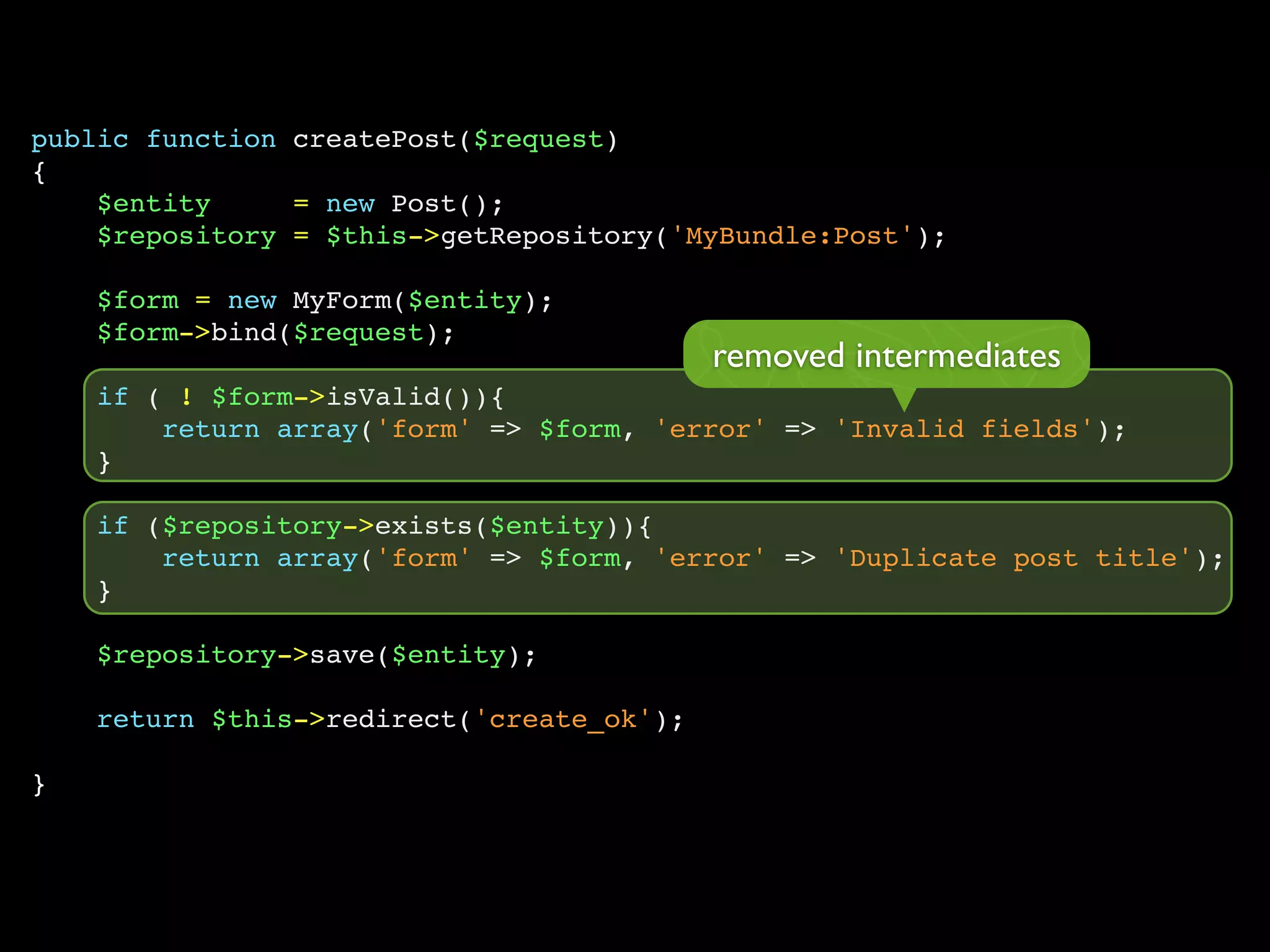 public function createPost($request)
{
    $entity     = new Post();
    $repository = $this->getRepository('MyBundle:Post');

    $form = new MyForm($entity);
    $form->bind($request);
                                           removed intermediates
    if ( ! $form->isValid()){
        return array('form' => $form, 'error' => 'Invalid fields');
    }

    if ($repository->exists($entity)){
        return array('form' => $form, 'error' => 'Duplicate post title');
    }

    $repository->save($entity);

    return $this->redirect('create_ok');

}
 