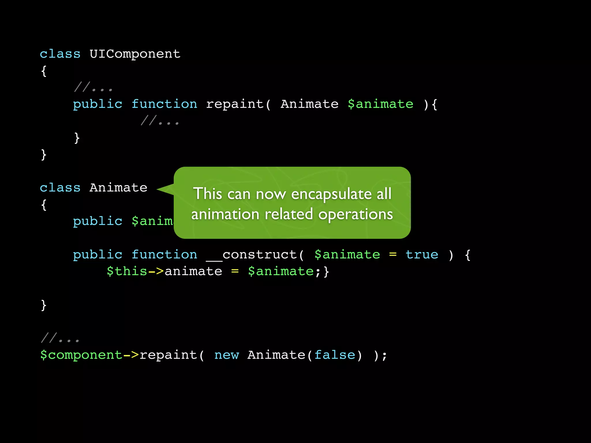 class UIComponent
{
    //...
    public function repaint( Animate $animate ){
            //...
    }
}

class Animate
                  This can now encapsulate all
{
                  animation related operations
    public $animate;

    public function __construct( $animate = true ) {
        $this->animate = $animate;}

}

//...
$component->repaint( new Animate(false) );
 