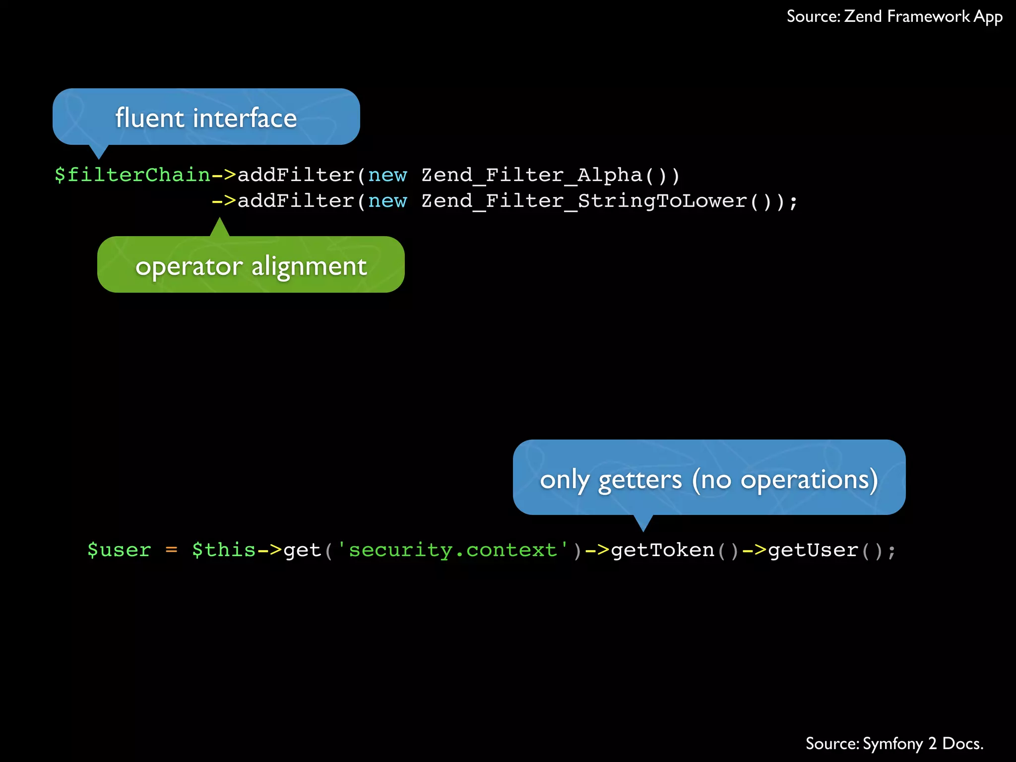 Source: Zend Framework App




    ﬂuent interface
$filterChain->addFilter(new Zend_Filter_Alpha())
            ->addFilter(new Zend_Filter_StringToLower());


      operator alignment




                                     only getters (no operations)

  $user = $this->get('security.context')->getToken()->getUser();




                                                            Source: Symfony 2 Docs.
 