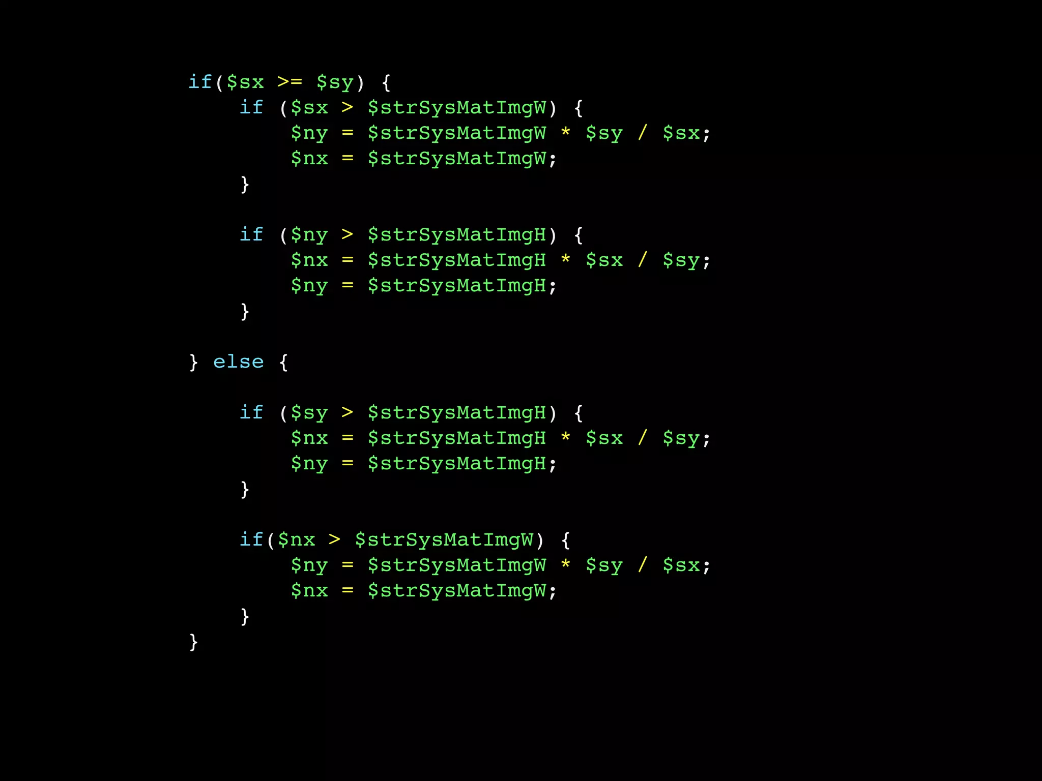 if($sx >= $sy) {
    if ($sx > $strSysMatImgW) {
        $ny = $strSysMatImgW * $sy / $sx;
        $nx = $strSysMatImgW;
    }

    if ($ny > $strSysMatImgH) {
        $nx = $strSysMatImgH * $sx / $sy;
        $ny = $strSysMatImgH;
    }

} else {

    if ($sy > $strSysMatImgH) {
        $nx = $strSysMatImgH * $sx / $sy;
        $ny = $strSysMatImgH;
    }

    if($nx > $strSysMatImgW) {
        $ny = $strSysMatImgW * $sy / $sx;
        $nx = $strSysMatImgW;
    }
}
 