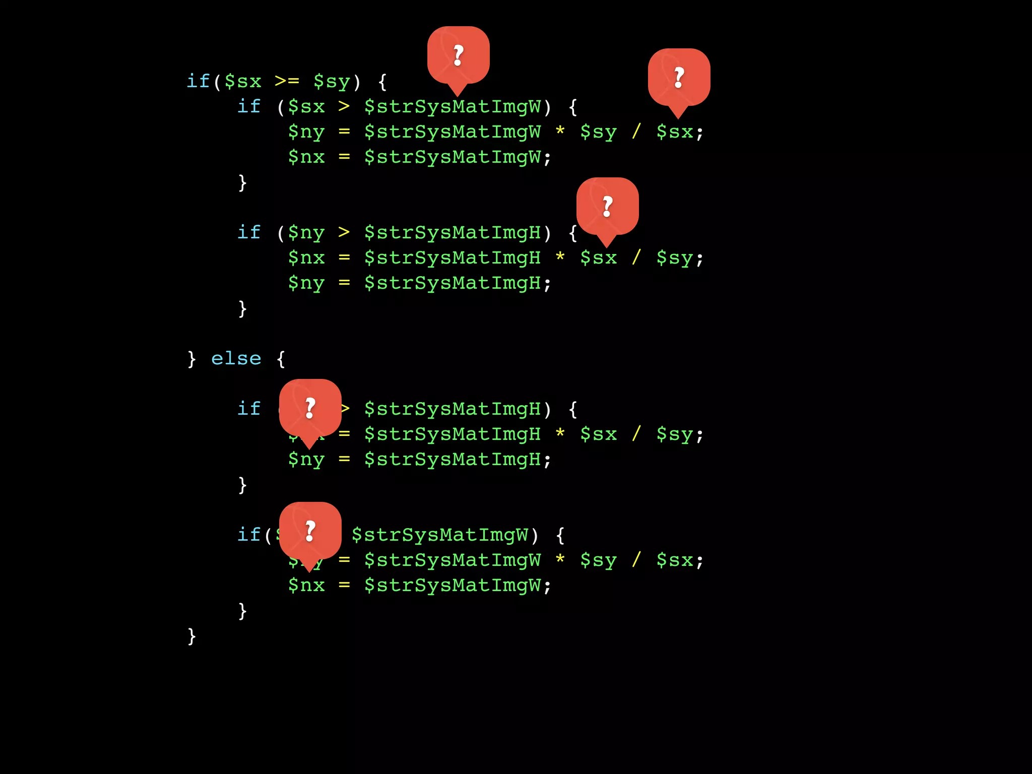 ?
if($sx >= $sy) {                      ?
    if ($sx > $strSysMatImgW) {
        $ny = $strSysMatImgW * $sy / $sx;
        $nx = $strSysMatImgW;
    }
                                ?
    if ($ny > $strSysMatImgH) {
        $nx = $strSysMatImgH * $sx / $sy;
        $ny = $strSysMatImgH;
    }

} else {

         ?
    if ($sy > $strSysMatImgH) {
        $nx = $strSysMatImgH * $sx / $sy;
        $ny = $strSysMatImgH;
    }

         ?
    if($nx > $strSysMatImgW) {
        $ny = $strSysMatImgW * $sy / $sx;
        $nx = $strSysMatImgW;
    }
}
 