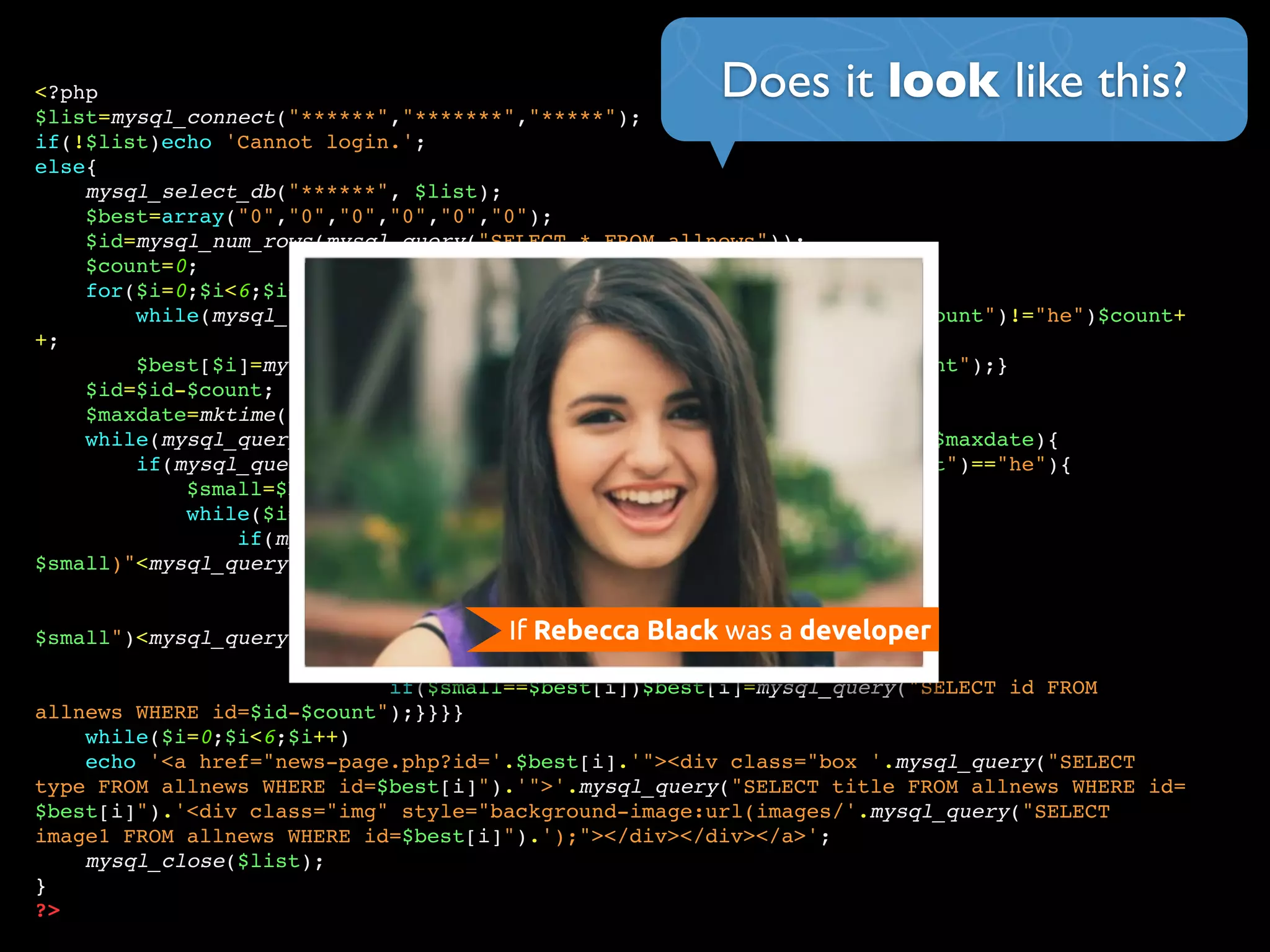 Does it look like this?<?php
$list=mysql_connect("******","*******","*****");
if(!$list)echo 'Cannot login.';
else{
mysql_select_db("******", $list);
$best=array("0","0","0","0","0","0");
$id=mysql_num_rows(mysql_query("SELECT * FROM allnews"));
$count=0;
for($i=0;$i<6;$i++){
while(mysql_query("SELECT language FROM allnews WHERE id=$id-$count")!="he")$count+
+;
$best[$i]=mysql_query("SELECT id FROM allnews WHERE id=$id-$count");}
$id=$id-$count;
$maxdate=mktime(0,0,0,date('m'),date('d')-7,date('Y'));
while(mysql_query("SELECT date FROM allnews WHERE id=$id-$count")>=$maxdate){
if(mysql_query("SELECT language FROM allnews WHERE id=$id-$count")=="he"){
$small=$best[0];
while($i=0;$i<6;$i++){
if(mysql_query("SELECT score FROM allnews WHERE id=
$small)"<mysql_query("SELECT score FROM allnews WHERE id=$best[i+1]"))
$small=$best[i+1];}
if(mysql_query("SELECT score FROM allnews WHERE id=
$small")<mysql_query("SELECT score FROM allnews WHERE id=$id-$count")){
while($i=0;$i<6;$i++){
if($small==$best[i])$best[i]=mysql_query("SELECT id FROM
allnews WHERE id=$id-$count");}}}}
while($i=0;$i<6;$i++)
echo '<a href="news-page.php?id='.$best[i].'"><div class="box '.mysql_query("SELECT
type FROM allnews WHERE id=$best[i]").'">'.mysql_query("SELECT title FROM allnews WHERE id=
$best[i]").'<div class="img" style="background-image:url(images/'.mysql_query("SELECT
image1 FROM allnews WHERE id=$best[i]").');"></div></div></a>';
mysql_close($list);
}
?>
If Rebecca Black was a developer
 