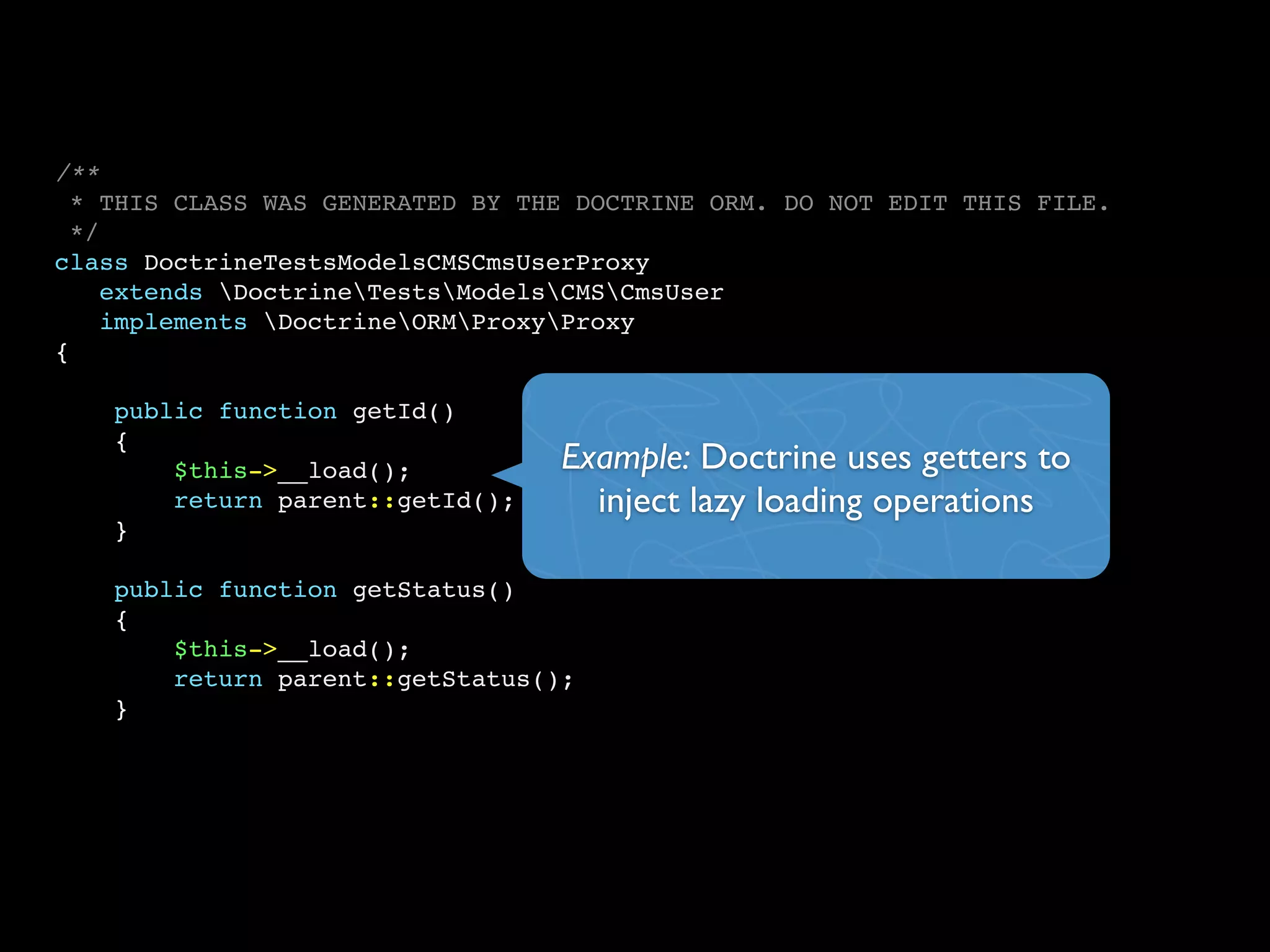 /**
* THIS CLASS WAS GENERATED BY THE DOCTRINE ORM. DO NOT EDIT THIS FILE.
*/
class DoctrineTestsModelsCMSCmsUserProxy
extends DoctrineTestsModelsCMSCmsUser
implements DoctrineORMProxyProxy
{
public function getId()
{
$this->__load();
return parent::getId();
}
public function getStatus()
{
$this->__load();
return parent::getStatus();
}
Example: Doctrine uses getters to
inject lazy loading operations
 