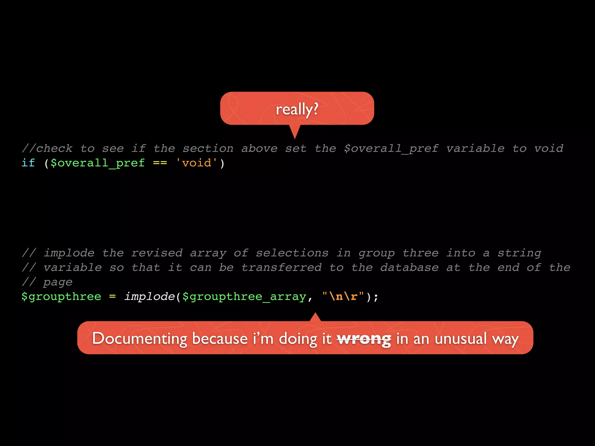 //check to see if the section above set the $overall_pref variable to void
if ($overall_pref == 'void')
really?
// implode the revised array of selections in group three into a string
// variable so that it can be transferred to the database at the end of the
// page
$groupthree = implode($groupthree_array, "nr");
Documenting because i’m doing it wrong in an unusual way
 