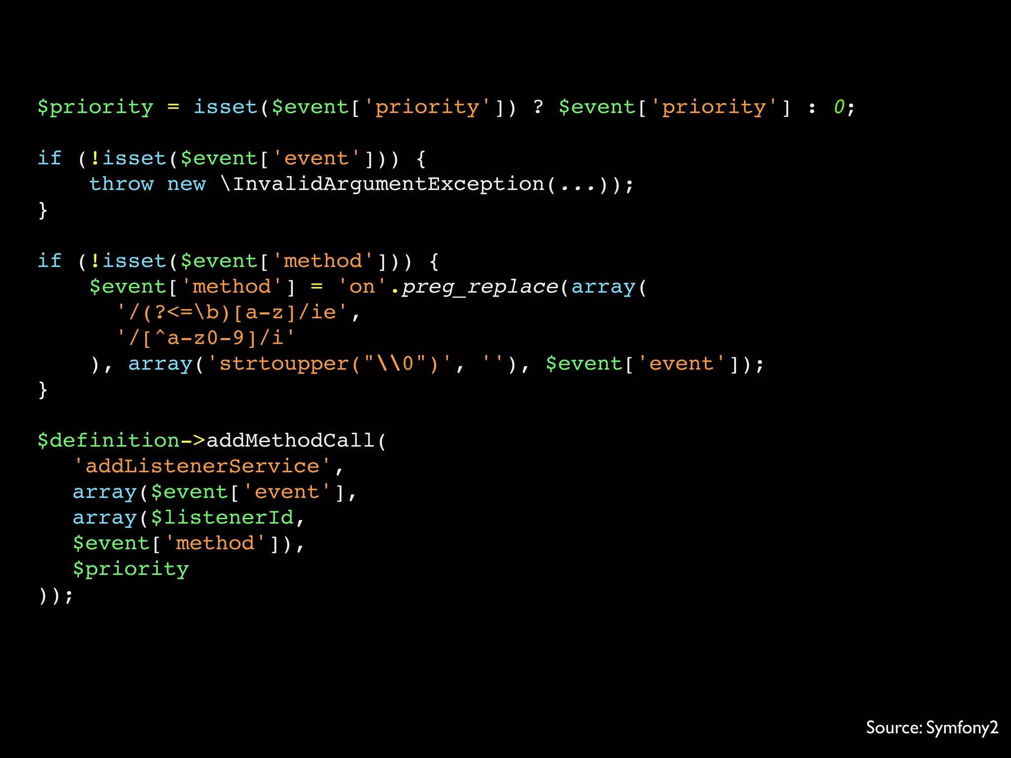 $priority = isset($event['priority']) ? $event['priority'] : 0;
if (!isset($event['event'])) {
throw new InvalidArgumentException(...));
}
if (!isset($event['method'])) {
$event['method'] = 'on'.preg_replace(array(
'/(?<=b)[a-z]/ie',
'/[^a-z0-9]/i'
), array('strtoupper("0")', ''), $event['event']);
}
$definition->addMethodCall(
'addListenerService',
array($event['event'],
array($listenerId,
$event['method']),
$priority
));
Source: Symfony2
 