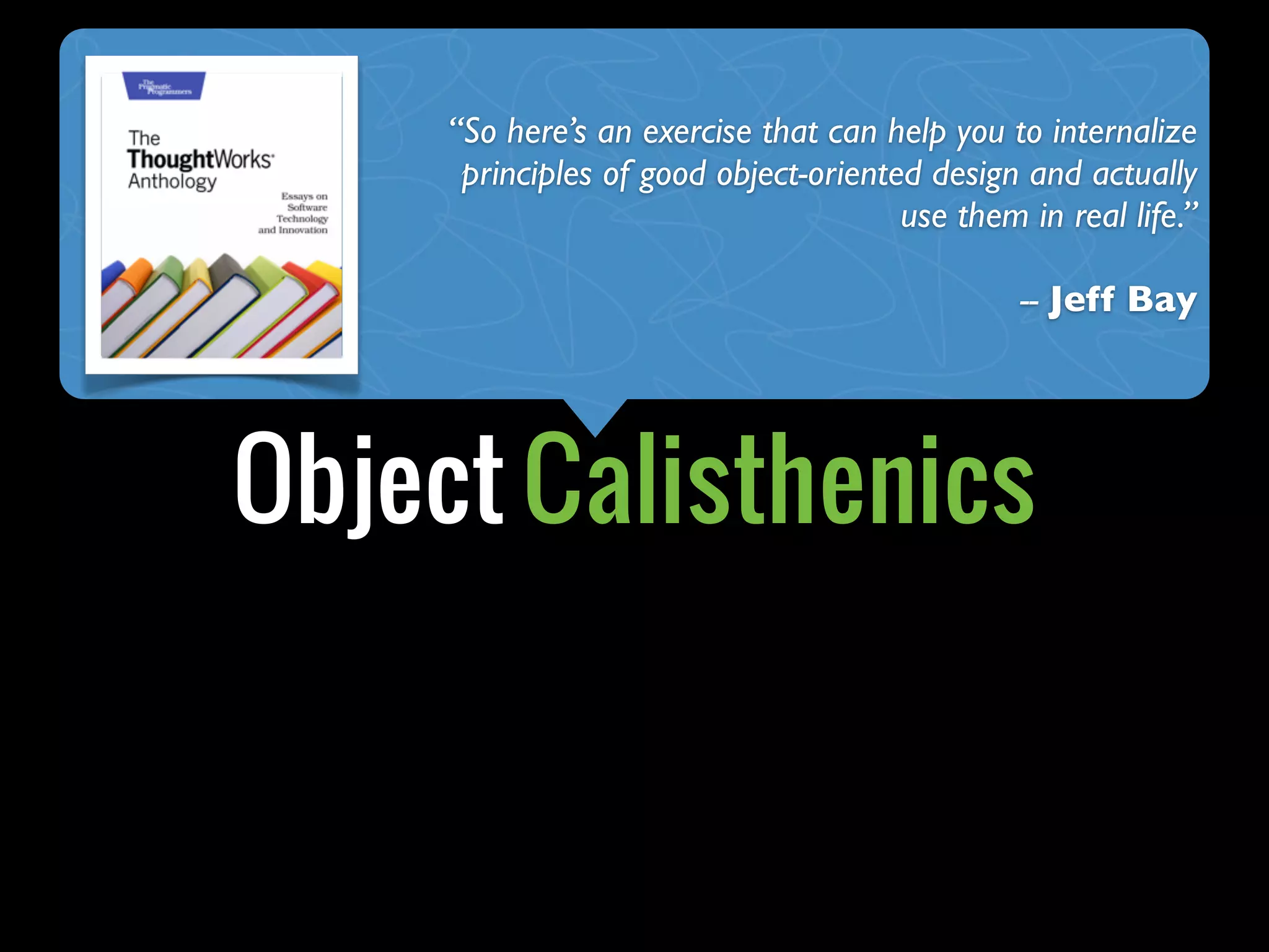 Object Calisthenics
“So here’s an exercise that can help you to internalize
principles of good object-oriented design and actually
use them in real life.”
-- Jeff Bay
 