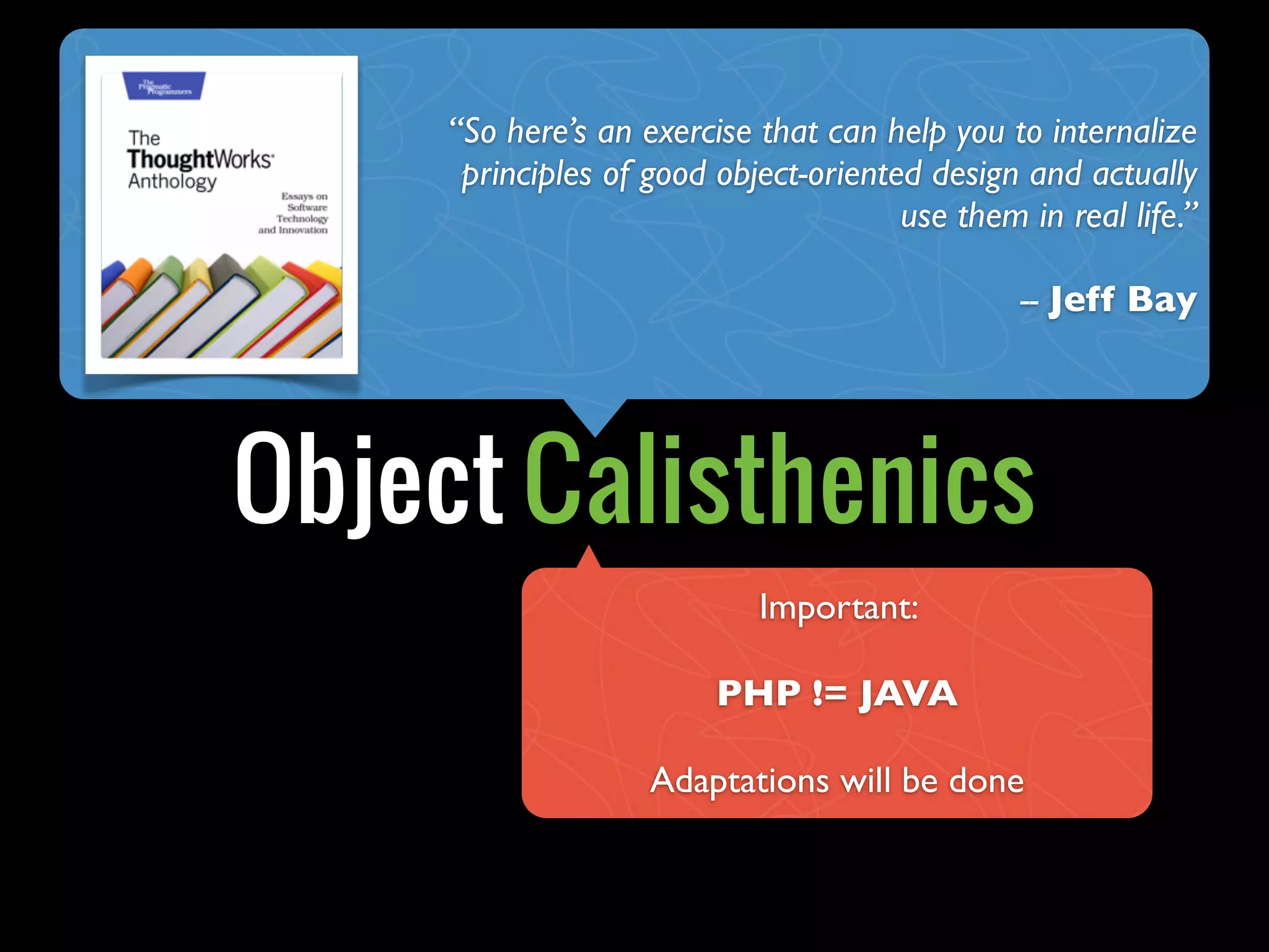 Object Calisthenics
“So here’s an exercise that can help you to internalize
principles of good object-oriented design and actually
use them in real life.”
-- Jeff Bay
Important:
PHP != JAVA
Adaptations will be done
 