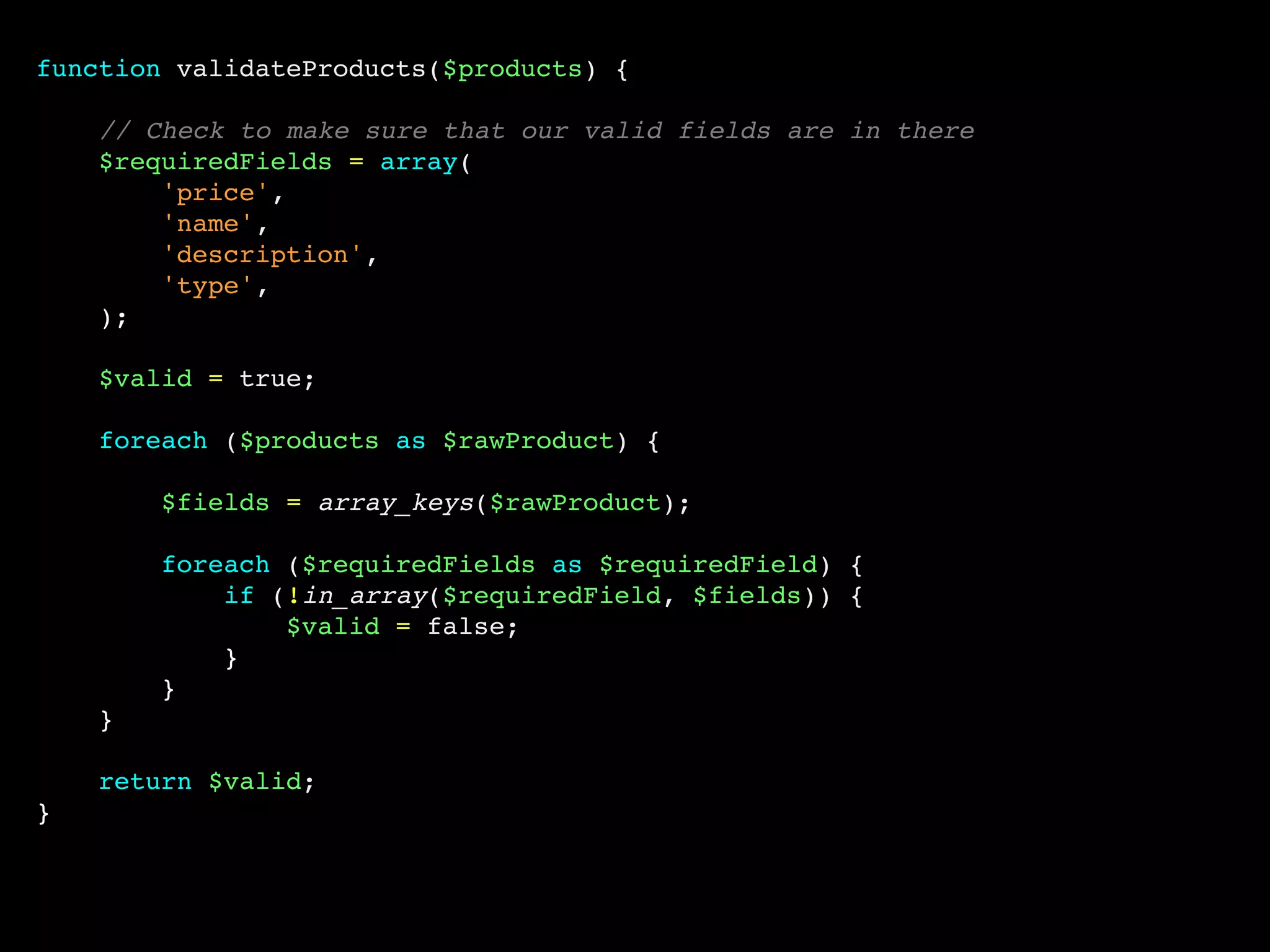 function validateProducts($products) {
// Check to make sure that our valid fields are in there
$requiredFields = array(
'price',
'name',
'description',
'type',
);
$valid = true;
foreach ($products as $rawProduct) {
$fields = array_keys($rawProduct);
foreach ($requiredFields as $requiredField) {
if (!in_array($requiredField, $fields)) {
$valid = false;
}
}
}
return $valid;
}
 