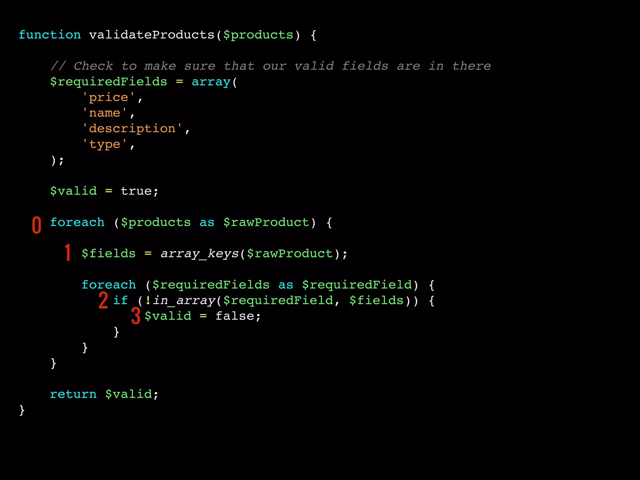 function validateProducts($products) {
// Check to make sure that our valid fields are in there
$requiredFields = array(
'price',
'name',
'description',
'type',
);
$valid = true;
foreach ($products as $rawProduct) {
$fields = array_keys($rawProduct);
foreach ($requiredFields as $requiredField) {
if (!in_array($requiredField, $fields)) {
$valid = false;
}
}
}
return $valid;
}
0
1
2
3
 