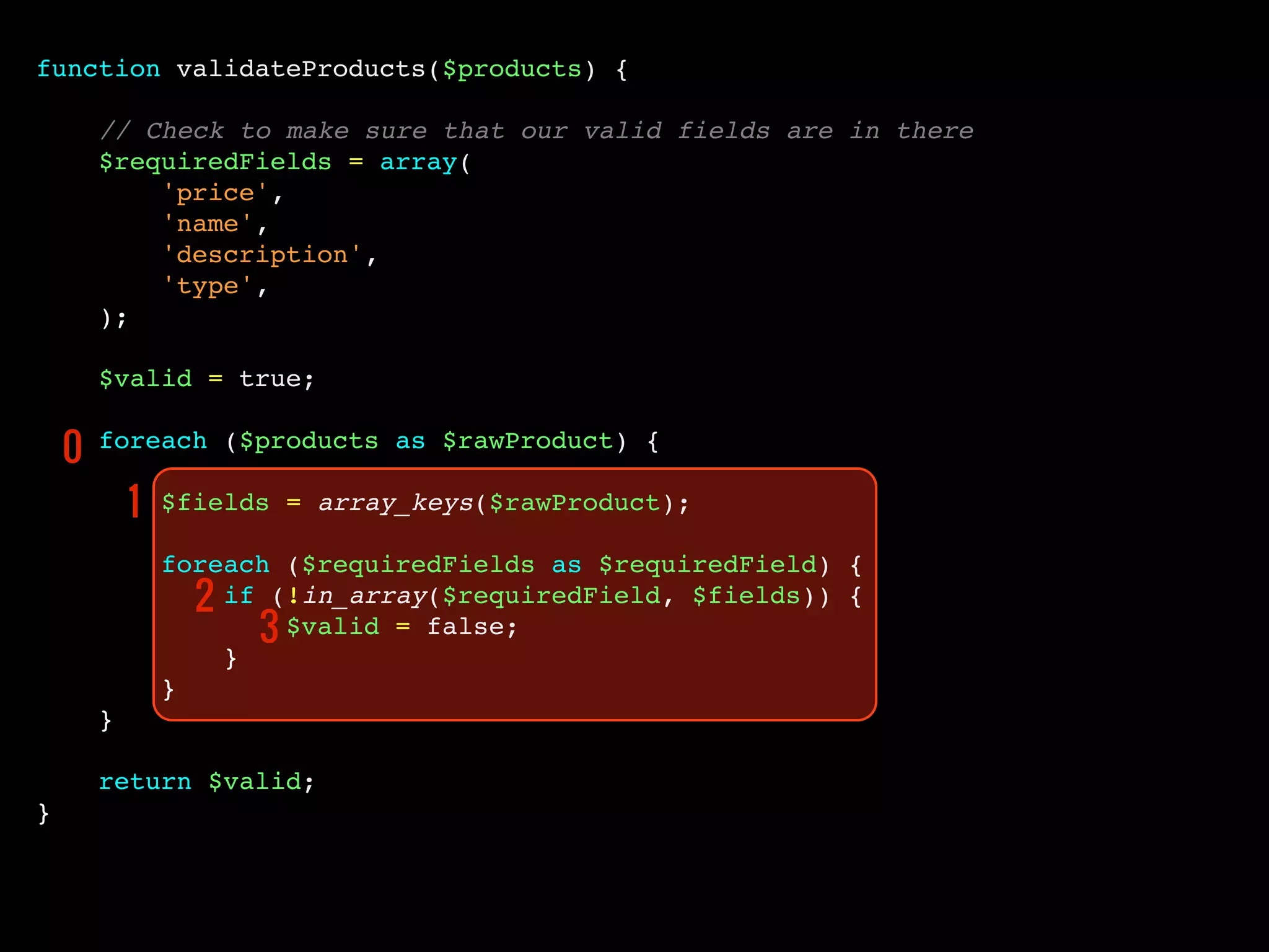 function validateProducts($products) {
// Check to make sure that our valid fields are in there
$requiredFields = array(
'price',
'name',
'description',
'type',
);
$valid = true;
foreach ($products as $rawProduct) {
$fields = array_keys($rawProduct);
foreach ($requiredFields as $requiredField) {
if (!in_array($requiredField, $fields)) {
$valid = false;
}
}
}
return $valid;
}
0
1
2
3
 