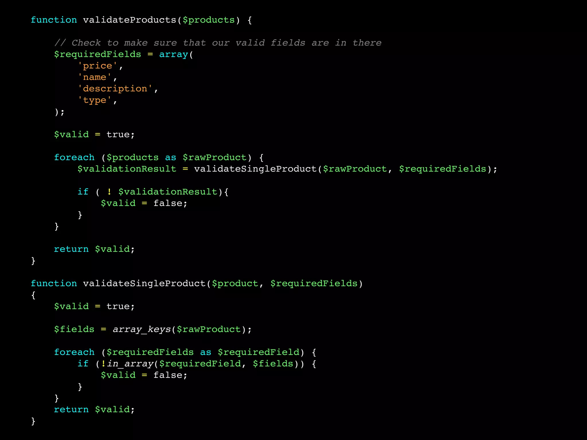 function validateProducts($products) {
// Check to make sure that our valid fields are in there
$requiredFields = array(
'price',
'name',
'description',
'type',
);
$valid = true;
foreach ($products as $rawProduct) {
$validationResult = validateSingleProduct($rawProduct, $requiredFields);
if ( ! $validationResult){
$valid = false;
}
}
return $valid;
}
function validateSingleProduct($product, $requiredFields)
{
$valid = true;
$fields = array_keys($rawProduct);
foreach ($requiredFields as $requiredField) {
if (!in_array($requiredField, $fields)) {
$valid = false;
}
}
return $valid;
}
 