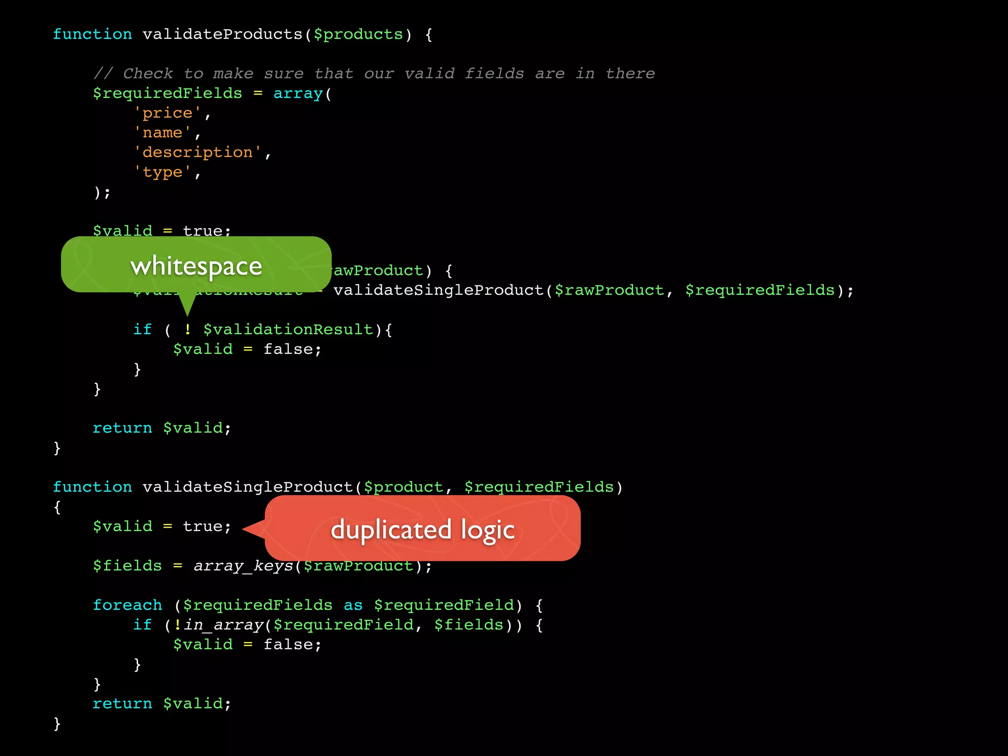 function validateProducts($products) {
// Check to make sure that our valid fields are in there
$requiredFields = array(
'price',
'name',
'description',
'type',
);
$valid = true;
foreach ($products as $rawProduct) {
$validationResult = validateSingleProduct($rawProduct, $requiredFields);
if ( ! $validationResult){
$valid = false;
}
}
return $valid;
}
function validateSingleProduct($product, $requiredFields)
{
$valid = true;
$fields = array_keys($rawProduct);
foreach ($requiredFields as $requiredField) {
if (!in_array($requiredField, $fields)) {
$valid = false;
}
}
return $valid;
}
whitespace
duplicated logic
 