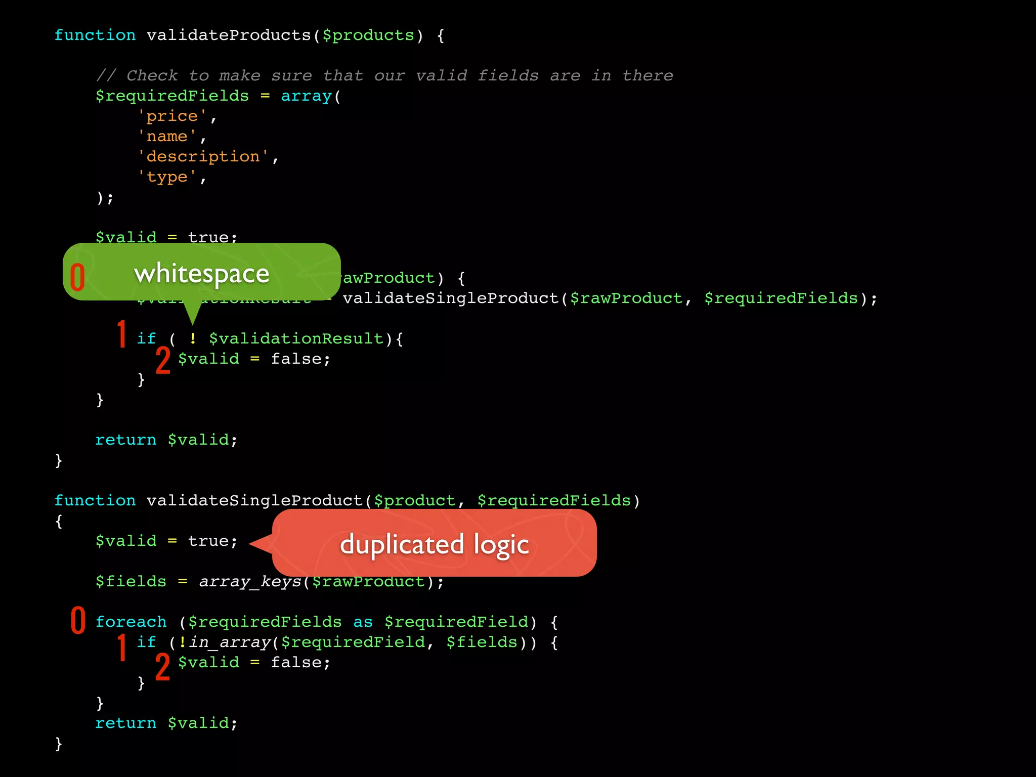 function validateProducts($products) {
// Check to make sure that our valid fields are in there
$requiredFields = array(
'price',
'name',
'description',
'type',
);
$valid = true;
foreach ($products as $rawProduct) {
$validationResult = validateSingleProduct($rawProduct, $requiredFields);
if ( ! $validationResult){
$valid = false;
}
}
return $valid;
}
function validateSingleProduct($product, $requiredFields)
{
$valid = true;
$fields = array_keys($rawProduct);
foreach ($requiredFields as $requiredField) {
if (!in_array($requiredField, $fields)) {
$valid = false;
}
}
return $valid;
}
whitespace
duplicated logic
0
1
2
0
1
2
 