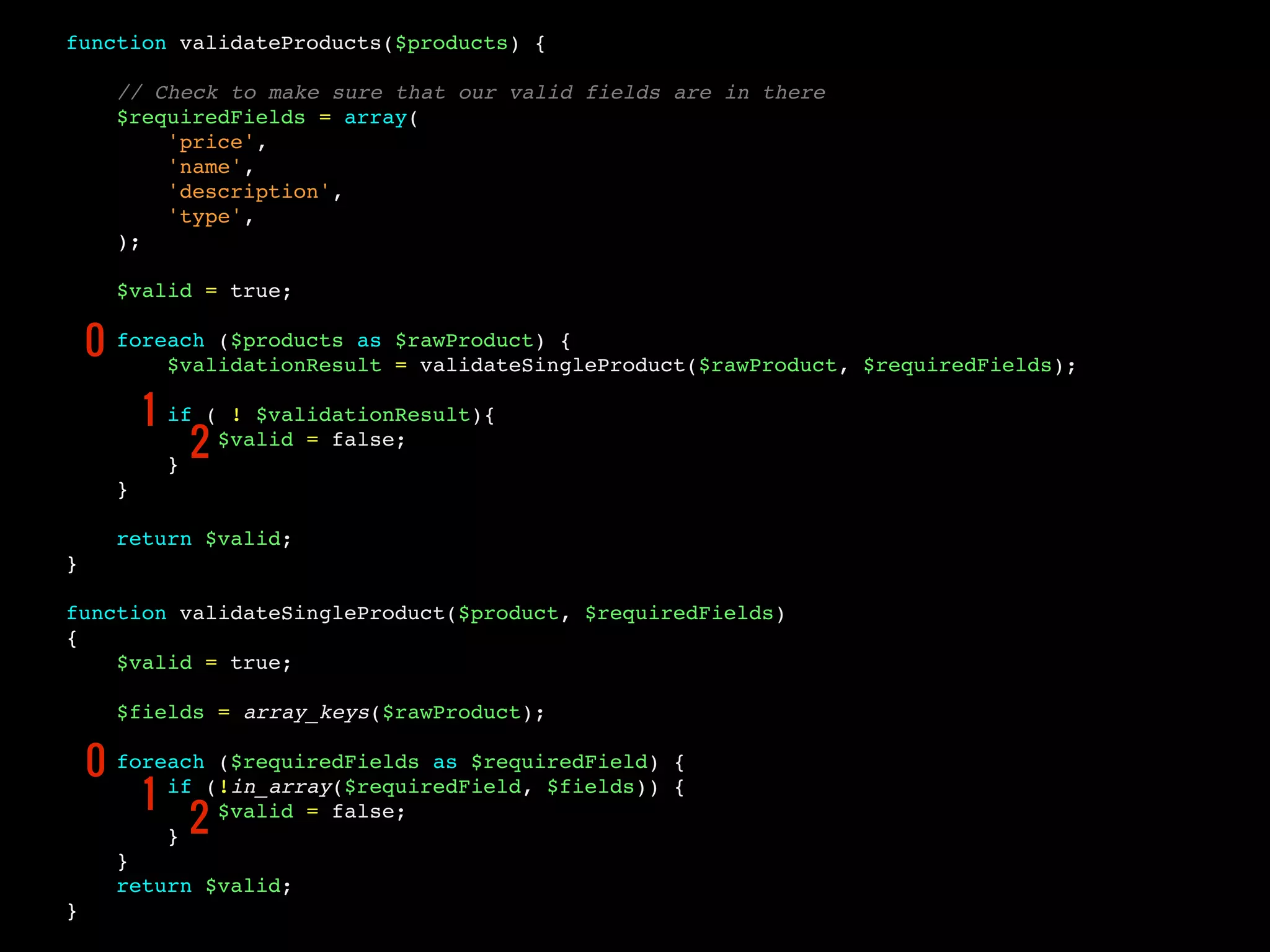 function validateProducts($products) {
// Check to make sure that our valid fields are in there
$requiredFields = array(
'price',
'name',
'description',
'type',
);
$valid = true;
foreach ($products as $rawProduct) {
$validationResult = validateSingleProduct($rawProduct, $requiredFields);
if ( ! $validationResult){
$valid = false;
}
}
return $valid;
}
function validateSingleProduct($product, $requiredFields)
{
$valid = true;
$fields = array_keys($rawProduct);
foreach ($requiredFields as $requiredField) {
if (!in_array($requiredField, $fields)) {
$valid = false;
}
}
return $valid;
}
0
1
2
0
1
2
 