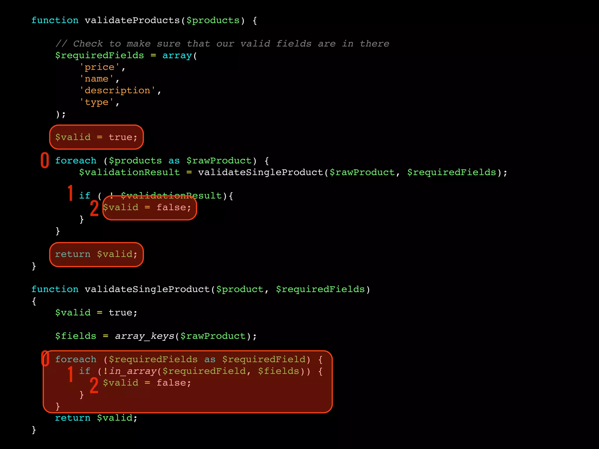 function validateProducts($products) {
// Check to make sure that our valid fields are in there
$requiredFields = array(
'price',
'name',
'description',
'type',
);
$valid = true;
foreach ($products as $rawProduct) {
$validationResult = validateSingleProduct($rawProduct, $requiredFields);
if ( ! $validationResult){
$valid = false;
}
}
return $valid;
}
function validateSingleProduct($product, $requiredFields)
{
$valid = true;
$fields = array_keys($rawProduct);
foreach ($requiredFields as $requiredField) {
if (!in_array($requiredField, $fields)) {
$valid = false;
}
}
return $valid;
}
0
1
2
0
1
2
 