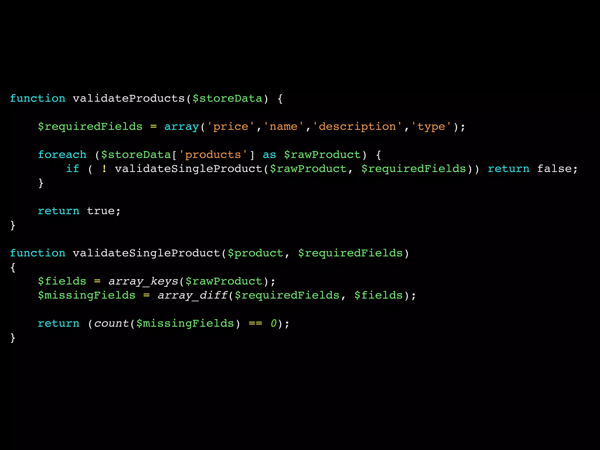 function validateProducts($storeData) {
$requiredFields = array('price','name','description','type');
foreach ($storeData['products'] as $rawProduct) {
if ( ! validateSingleProduct($rawProduct, $requiredFields)) return false;
}
return true;
}
function validateSingleProduct($product, $requiredFields)
{
$fields = array_keys($rawProduct);
$missingFields = array_diff($requiredFields, $fields);
return (count($missingFields) == 0);
}
 