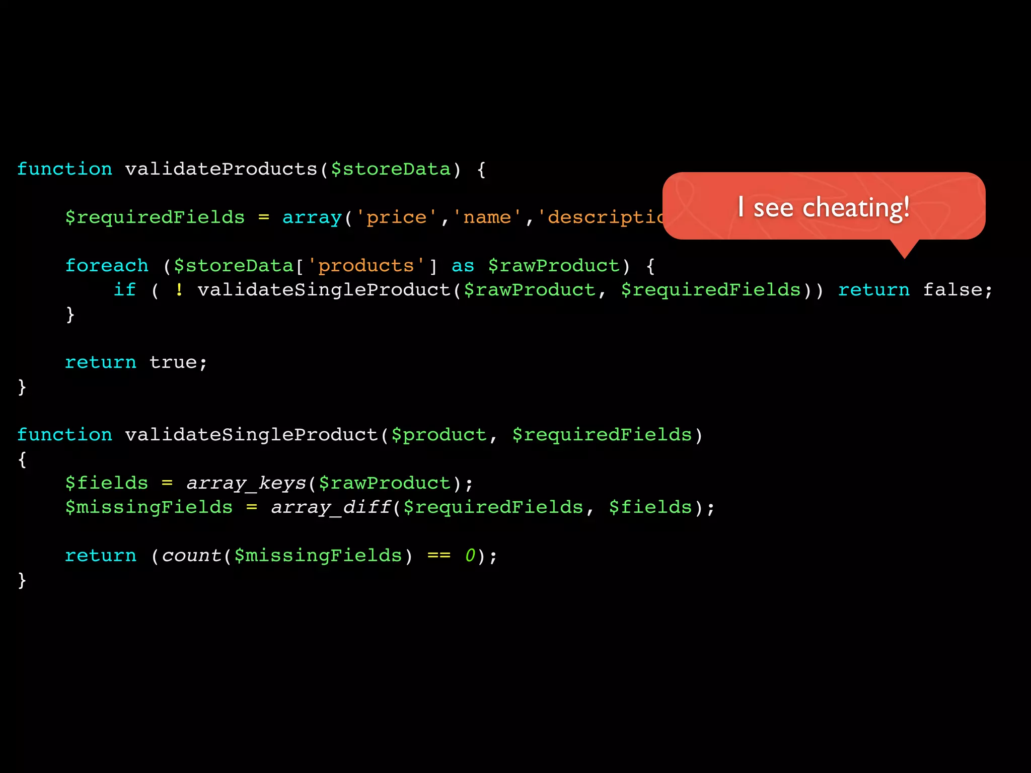 function validateProducts($storeData) {
$requiredFields = array('price','name','description','type');
foreach ($storeData['products'] as $rawProduct) {
if ( ! validateSingleProduct($rawProduct, $requiredFields)) return false;
}
return true;
}
function validateSingleProduct($product, $requiredFields)
{
$fields = array_keys($rawProduct);
$missingFields = array_diff($requiredFields, $fields);
return (count($missingFields) == 0);
}
I see cheating!
 