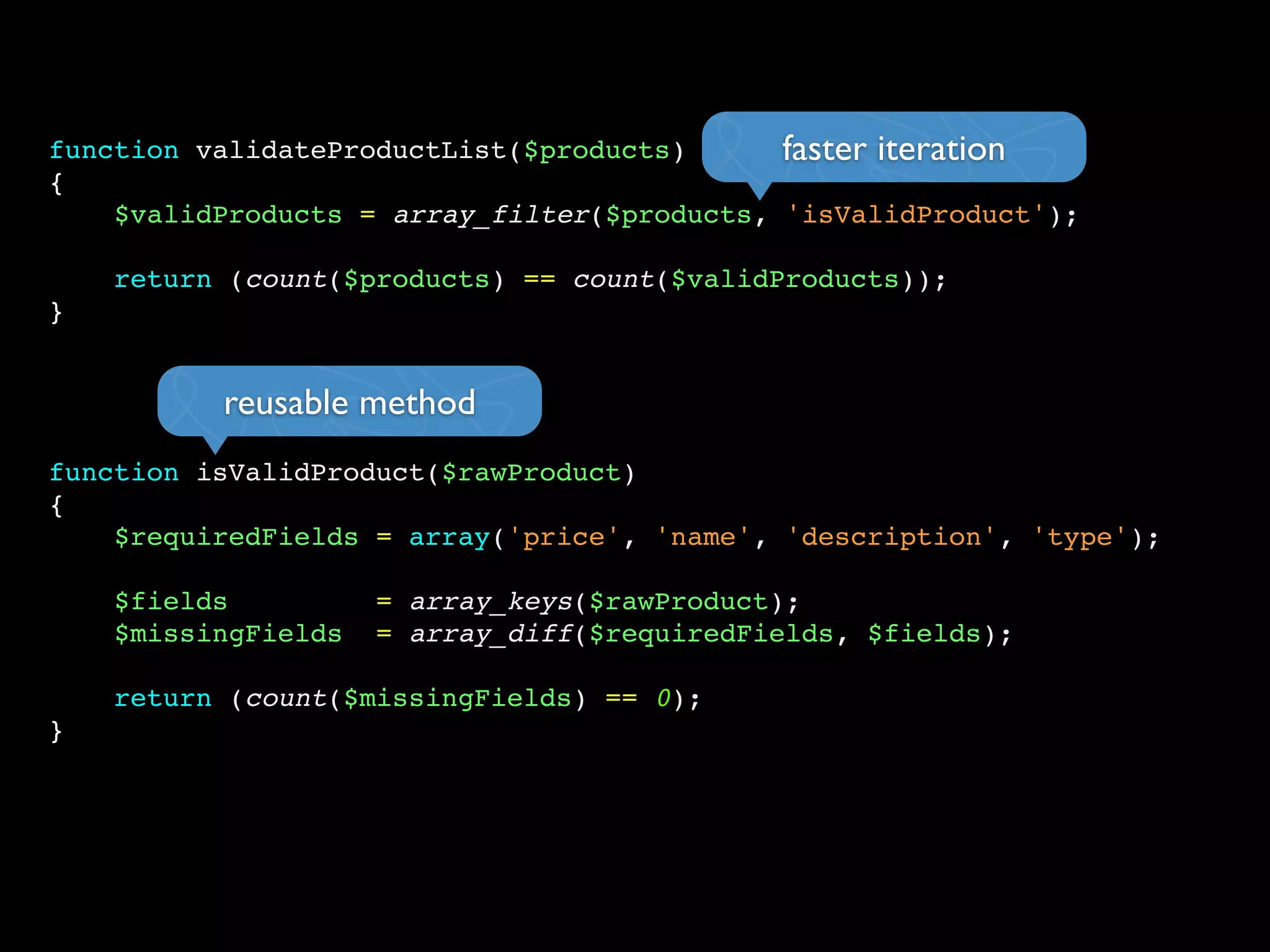 function validateProductList($products)
{
$validProducts = array_filter($products, 'isValidProduct');
return (count($products) == count($validProducts));
}
function isValidProduct($rawProduct)
{
$requiredFields = array('price', 'name', 'description', 'type');
$fields = array_keys($rawProduct);
$missingFields = array_diff($requiredFields, $fields);
return (count($missingFields) == 0);
}
faster iteration
reusable method
 